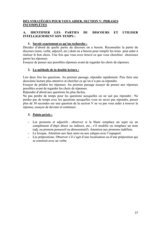 37
DES STRATÉGIES POUR VOUS AIDER, SECTION V: PHRASES
INCOMPLÈTES
A. IDENTIFIER LES PARTIES DU DISCOURS ET UTILISER
INTELLIGEMMENT SON TEMPS :
1. Savoir exactement ce qu’on recherche :
Décidez d’abord de quelle partie du discours on a besoin. Reconnaître la partie du
discours (nom, verbe, adjectif, etc.) dont on a besoin pour remplir les trous peut aider à
réaliser le bon choix. Une fois que vous avez trouvé ce que vous cherchiez choisissez
parmi les réponses.
Essayez de penser aux possibles réponses avant de regarder les choix de réponses.
2. La méthode de la double lecture :
Lire deux fois les questions. Au premier passage, répondre rapidement. Puis faire une
deuxième lecture plus attentive et chercher ce qu’on n’a pas su répondre.
Essayer de prédire les réponses. Au premier passage essayer de penser aux réponses
possibles avant de regarder les choix de réponses.
Répondre d’abord aux questions les plus faciles.
Ne pas perdre de temps pour les questions auxquelles on ne sait pas répondre : Ne
perdez pas de temps avec les questions auxquelles vous ne savez pas répondre, passer
plus de 30 secondes sur une question de la section V ne va pas vous aider à trouver la
réponse, essayez de deviner et continuez.
3. Points précis :
- Les pronoms et adjectifs : observez si le blanc remplace un sujet ou un
complément d’objet direct ou indirect, etc., s’il modifie ou remplace un nom
(adj. ou pronom possessif ou démonstratif). Attention aux pronoms indéfinis.
- Le lexique. Attention aux faux amis ou aux calques avec l’espagnol.
- Les prépositions. Observer s’il s’agit d’une localisation ou d’une préposition qui
se construit avec un verbe.
 