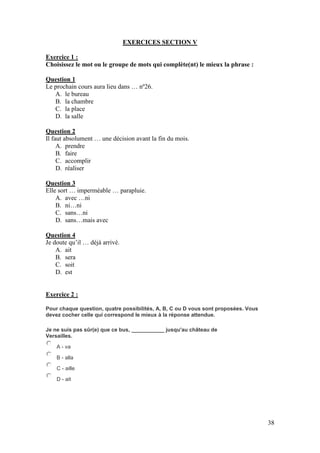 38
EXERCICES SECTION V
Exercice 1 :
Choisissez le mot ou le groupe de mots qui complète(nt) le mieux la phrase :
Question 1
Le prochain cours aura lieu dans … nº26.
A. le bureau
B. la chambre
C. la place
D. la salle
Question 2
Il faut absolument … une décision avant la fin du mois.
A. prendre
B. faire
C. accomplir
D. réaliser
Question 3
Elle sort … imperméable … parapluie.
A. avec …ni
B. ni…ni
C. sans…ni
D. sans…mais avec
Question 4
Je doute qu’il … déjà arrivé.
A. ait
B. sera
C. soit
D. est
Exercice 2 :
Pour chaque question, quatre possibilités, A, B, C ou D vous sont proposées. Vous
devez cocher celle qui correspond le mieux à la réponse attendue.
Je ne suis pas sûr(e) que ce bus, ___________ jusqu'au château de
Versailles.
A - va
B - alla
C - aille
D - ait
 