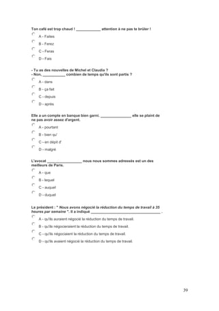 39
Ton café est trop chaud ! ____________ attention à ne pas te brûler !
A - Faites
B - Ferez
C - Feras
D - Fais
- Tu as des nouvelles de Michel et Claudia ?
- Non, ___________ combien de temps qu'ils sont partis ?
A - dans
B - ça fait
C - depuis
D - après
Elle a un compte en banque bien garni. _______________ elle se plaint de
ne pas avoir assez d'argent.
A - pourtant
B - bien qu'
C - en dépit d'
D - malgré
L'avocat _________________ nous nous sommes adressés est un des
meilleurs de Paris.
A - que
B - lequel
C - auquel
D - duquel
Le président : " Nous avons négocié la réduction du temps de travail à 35
heures par semaine ". Il a indiqué __________________________________ .
A - qu'ils auraient négocié la réduction du temps de travail.
B - qu'ils négocieraient la réduction du temps de travail.
C - qu'ils négociaient la réduction du temps de travail.
D - qu'ils avaient négocié la réduction du temps de travail.
 