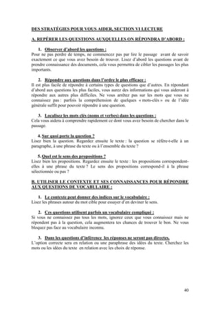 40
DES STRATÉGIES POUR VOUS AIDER, SECTION VI LECTURE
A. REPÉRER LES QUESTIONS AUXQUELLES ON RÉPONDRA D’ABORD :
1. Observer d’abord les questions :
Pour ne pas perdre de temps, ne commencez pas par lire le passage avant de savoir
exactement ce que vous avez besoin de trouver. Lisez d’abord les questions avant de
prendre connaissance des documents, cela vous permettra de cibler les passages les plus
importants.
2. Répondre aux questions dans l’ordre le plus efficace :
Il est plus facile de répondre à certains types de questions que d’autres. En répondant
d’abord aux questions les plus faciles, vous aurez des informations qui vous aideront à
répondre aux autres plus difficiles. Ne vous arrêtez pas sur les mots que vous ne
connaissez pas : parfois la compréhension de quelques « mots-clés » ou de l’idée
générale suffit pour pouvoir répondre à une question.
3. Localisez les mots clés (noms et verbes) dans les questions :
Cela vous aidera à comprendre rapidement ce dont vous avez besoin de chercher dans le
passage.
4. Sur quoi porte la question ?
Lisez bien la question. Regardez ensuite le texte : la question se réfère-t-elle à un
paragraphe, à une phrase du texte ou à l’ensemble du texte ?
5. Quel est le sens des propositions ?
Lisez bien les propositions. Regardez ensuite le texte : les propositions correspondent-
elles à une phrase du texte ? Le sens des propositions correspond-il à la phrase
sélectionnée ou pas ?
B. UTILISER LE CONTEXTE ET SES CONNAISSANCES POUR RÉPONDRE
AUX QUESTIONS DE VOCABULAIRE :
1. Le contexte peut donner des indices sur le vocabulaire :
Lisez les phrases autour du mot cible pour essayer d’en deviner le sens.
2. Ces questions utilisent parfois un vocabulaire compliqué :
Si vous ne connaissez pas tous les mots, ignorez ceux que vous connaissez mais ne
répondent pas à la question, cela augmentera tes chances de trouver le bon. Ne vous
bloquez pas face au vocabulaire inconnu.
3. Dans les questions d’inférence les réponses ne seront pas directes.
L’option correcte sera en relation ou une paraphrase des idées du texte. Cherchez les
mots ou les idées du texte en relation avec les choix de réponse.
 