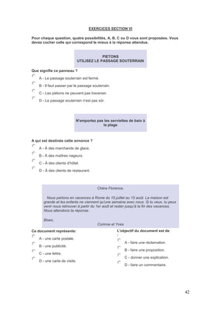 42
EXERCICES SECTION VI
Pour chaque question, quatre possibilités, A, B, C ou D vous sont proposées. Vous
devez cocher celle qui correspond le mieux à la réponse attendue.
PIETONS
UTILISEZ LE PASSAGE SOUTERRAIN
Que signifie ce panneau ?
A - Le passage souterrain est fermé.
B - Il faut passer par le passage souterrain.
C - Les piétons ne peuvent pas traverser.
D - Le passage souterrain n'est pas sûr.
N'emportez pas les serviettes de bain à
la plage
A qui est destinée cette annonce ?
A - À des marchands de glace.
B - À des maîtres nageurs.
C - À des clients d'hôtel.
D - À des clients de restaurant.
Chère Florence,
Nous partons en vacances à Rome du 15 juillet au 15 août. La maison est
grande et les enfants ne viennent qu'une semaine avec nous. Si tu veux, tu peux
venir nous retrouver à partir du 1er août et rester jusqu'à la fin des vacances.
Nous attendons ta réponse.
Bises,
Corinne et Yves
Ce document représente:
A - une carte postale.
B - une publicité.
C - une lettre.
D - une carte de visite.
L'objectif du document est de
:
A - faire une réclamation.
B - faire une proposition.
C - donner une explication.
D - faire un commentaire.
 
