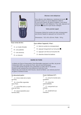43
Allumez votre téléphone
Pour allumer votre téléphone, maintenez la touche
enfoncée jusqu'à ce que le téléphone s'allume.
Si vous avez besoin de retirer la batterie, vous devez
d'abord éteindre votre téléphone. Pour cela, appuyez sur
la touche jusqu'à ce que l'écran s'éteigne.
Votre premier appel
Composez d'abord le numéro de votre correspondant
puis lancez l'appel en appuyant sur la touche OK.
Dimensions : 132 x 50 x 26 mm. Poids : 154 g.
Vous venez de lire :
A - un mode d'emploi.
B - une publicité.
C - une annonce.
D - un résumé.
Pour utiliser l'appareil, il faut :
A - faire le numéro du correspondant.
B - appuyer longuement sur la touche .
C - appuyer une fois sur la touche OK.
D - éteindre d'abord la batterie.
MAIRIE DE PARIS
La Mairie de Paris et l'association Paris-Bambelle organisent une fête, de janvier
à décembre 2002, aux portes de Paris, dans le bois de Boulogne.
La nouvelle parade ImaginAir sera présentée au public dès le 1er janvier.
Entrée du parc gratuite pour les enfants de moins de 4 ans.
Départ des cars toutes les demi-heures, devant la Mairie. Les voitures pourront
se garer à l'entrée du bois.
Ce document parle :
A - d'une visite de la mairie
de Paris.
B - d'une fête organisée
dans Paris.
C - d'une fête dans un parc
près de Paris.
D - d'une exposition pour
l'année 2002.
A qui s'adresse-t-il? :
A - à tout le monde sans
exception.
B - à tous les
automobilistes.
C - uniquement aux
enfants.
D - seulement aux
Parisiens.
 