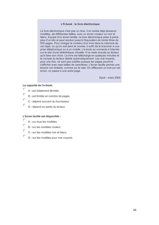 44
L'E-book : le livre électronique
Le livre électronique n'est pas un rêve, il en existe déjà plusieurs
modèles, de différentes tailles, avec un écran couleur ou noir et
blanc. Equipé d'un écran tactile, ce livre électronique pèse à peine
plus d'un kilo et peut stocker jusqu'à l'équivalent de trente titres de
500 pages. Pour charger le contenu d'un livre dans la mémoire de
cet objet, où qu'on soit dans le monde, il suffit de le brancher à une
prise téléphonique ou à un mobile. L'e-book se connecte à Internet
sur le site d'une bibliothèque virtuelle. Il ne reste ensuite au lecteur
qu'à faire son choix. Le livre est téléchargé en quelques minutes et
le compte du lecteur débité automatiquement. Les mal voyants,
pour une fois, ne sont pas oubliés puisque les pages pourront
s'afficher avec sept tailles de caractères. L'écran tactile permet une
lecture non linéaire, comme sur le web. En effleurant un mot sur cet
écran, on passe à une autre page.
Epok - mars 2000
La capacité de l'e-book:
A - est totalement illimitée.
B - est limitée en nombre de pages.
C - dépend souvent du fournisseur.
D - dépend en partie du lecteur.
L'écran tactile est disponible :
A - sur tous les modèles.
B - sur les modèles couleur.
C - sur les modèles noir et blanc.
D - sur les modèles pour mal voyants.
 