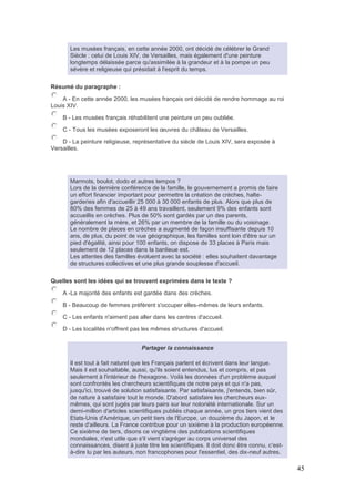 45
Les musées français, en cette année 2000, ont décidé de célébrer le Grand
Siècle : celui de Louis XIV, de Versailles, mais également d'une peinture
longtemps délaissée parce qu'assimilée à la grandeur et à la pompe un peu
sévère et religieuse qui présidait à l'esprit du temps.
Résumé du paragraphe :
A - En cette année 2000, les musées français ont décidé de rendre hommage au roi
Louis XIV.
B - Les musées français réhabilitent une peinture un peu oubliée.
C - Tous les musées exposeront les œuvres du château de Versailles.
D - La peinture religieuse, représentative du siècle de Louis XIV, sera exposée à
Versailles.
Marmots, boulot, dodo et autres tempos ?
Lors de la dernière conférence de la famille, le gouvernement a promis de faire
un effort financier important pour permettre la création de crèches, halte-
garderies afin d'accueillir 25 000 à 30 000 enfants de plus. Alors que plus de
80% des femmes de 25 à 49 ans travaillent, seulement 9% des enfants sont
accueillis en crèches. Plus de 50% sont gardés par un des parents,
généralement la mère, et 26% par un membre de la famille ou du voisinage.
Le nombre de places en crèches a augmenté de façon insuffisante depuis 10
ans, de plus, du point de vue géographique, les familles sont loin d'être sur un
pied d'égalité, ainsi pour 100 enfants, on dispose de 33 places à Paris mais
seulement de 12 places dans la banlieue est.
Les attentes des familles évoluent avec la société : elles souhaitent davantage
de structures collectives et une plus grande souplesse d'accueil.
Quelles sont les idées qui se trouvent exprimées dans le texte ?
A -La majorité des enfants est gardée dans des crèches.
B - Beaucoup de femmes préfèrent s'occuper elles-mêmes de leurs enfants.
C - Les enfants n'aiment pas aller dans les centres d'accueil.
D - Les localités n'offrent pas les mêmes structures d'accueil.
Partager la connaissance
Il est tout à fait naturel que les Français parlent et écrivent dans leur langue.
Mais il est souhaitable, aussi, qu'ils soient entendus, lus et compris, et pas
seulement à l'intérieur de l'hexagone. Voilà les données d'un problème auquel
sont confrontés les chercheurs scientifiques de notre pays et qui n'a pas,
jusqu'ici, trouvé de solution satisfaisante. Par satisfaisante, j'entends, bien sûr,
de nature à satisfaire tout le monde. D'abord satisfaire les chercheurs eux-
mêmes, qui sont jugés par leurs pairs sur leur notoriété internationale. Sur un
demi-million d'articles scientifiques publiés chaque année, un gros tiers vient des
Etats-Unis d'Amérique, un petit tiers de l'Europe, un douzième du Japon, et le
reste d'ailleurs. La France contribue pour un sixième à la production européenne.
Ce sixième de tiers, disons ce vingtième des publications scientifiques
mondiales, n'est utile que s'il vient s'agréger au corps universel des
connaissances, disent à juste titre les scientifiques. Il doit donc être connu, c'est-
à-dire lu par les auteurs, non francophones pour l'essentiel, des dix-neuf autres.
 