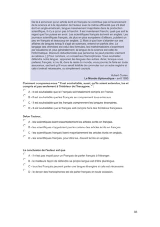 46
De là à annoncer qu'un article écrit en français ne contribue pas à l'avancement
de la science et à la réputation de l'auteur avec la même efficacité que s'il était
écrit en anglo-américain, langue massivement majoritaire dans la production
scientifique, il n'y a qu'un pas à franchir. Il est maintenant franchi, quel que soit le
regret que l'on puisse en avoir. Les scientifiques français écrivent en anglais. Les
journaux scientifiques français, de plus en plus européens d'ailleurs, publient un
peu en français et beaucoup en anglais. [.] Mais à quoi bon s'attarder sur ces
affaires de langues lorsqu'il s'agit de sciences, entend-on parfois dire. Le
langage des chimistes est celui des formules, les mathématiciens s'expriment
par équations et, plus généralement, la langue de la science est celle de
l'informatique. Discours réductionniste que personne ne peut prendre vraiment
au sérieux. [.] Pour conclure, un conseil aux francophones. Vous souhaitez
défendre notre langue : apprenez les langues des autres. Ainsi, lorsque vous
parlerez français, ici ou là, dans le reste du monde, vous pourrez le faire en toute
assurance, sachant qu'il vous serait loisible de commuter sur un autre registre si
cela s'avérait nécessaire, ou simplement courtois.
Hubert Curien.
Le Monde diplomatique - avril 1995
Comment comprenez-vous " Il est souhaitable, aussi, qu'ils soient entendus, lus et
compris et pas seulement à l'intérieur de l'hexagone. " :
A - Il est souhaitable que le Français soit totalement compris en France.
B - Il est souhaitable que les Français se comprennent tous entre eux.
C - Il est souhaitable que les français comprennent les langues étrangères.
D - Il est souhaitable que le français soit compris hors des frontières françaises.
Selon l'auteur,
A - les scientifiques lisent essentiellement les articles écrits en français.
B - les scientifiques n'apprécient pas le contenu des articles écrits en français.
C - les scientifiques français lisent majoritairement les articles écrits en anglais.
D - les scientifiques français, pour être lus, doivent écrire en anglais.
La conclusion de l'auteur est que
A - il n'est pas impoli pour un Français de parler français à l'étranger.
B - la meilleure façon de défendre sa propre langue est d'être plurilingue.
C - tous les Français peuvent parler une langue étrangère si cela est nécessaire.
D - le devoir des francophones est de parler français en toute occasion.
 