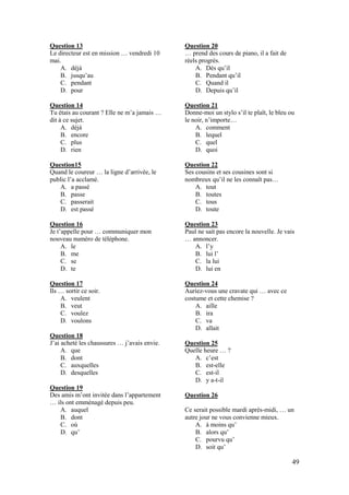 49
Question 13
Le directeur est en mission … vendredi 10
mai.
A. déjà
B. jusqu’au
C. pendant
D. pour
Question 14
Tu étais au courant ? Elle ne m’a jamais …
dit à ce sujet.
A. déjà
B. encore
C. plus
D. rien
Question15
Quand le coureur … la ligne d’arrivée, le
public l’a acclamé.
A. a passé
B. passe
C. passerait
D. est passé
Question 16
Je t’appelle pour … communiquer mon
nouveau numéro de téléphone.
A. le
B. me
C. se
D. te
Question 17
Ils … sortir ce soir.
A. veulent
B. veut
C. voulez
D. voulons
Question 18
J’ai acheté les chaussures … j’avais envie.
A. que
B. dont
C. auxquelles
D. desquelles
Question 19
Des amis m’ont invitée dans l’appartement
… ils ont emménagé depuis peu.
A. auquel
B. dont
C. où
D. qu’
Question 20
… prend des cours de piano, il a fait de
réels progrès.
A. Dès qu’il
B. Pendant qu’il
C. Quand il
D. Depuis qu’il
Question 21
Donne-moi un stylo s’il te plaît, le bleu ou
le noir, n’importe…
A. comment
B. lequel
C. quel
D. quoi
Question 22
Ses cousins et ses cousines sont si
nombreux qu’il ne les connaît pas…
A. tout
B. toutes
C. tous
D. toute
Question 23
Paul ne sait pas encore la nouvelle. Je vais
… annoncer.
A. l’y
B. lui l’
C. la lui
D. lui en
Question 24
Auriez-vous une cravate qui … avec ce
costume et cette chemise ?
A. aille
B. ira
C. va
D. allait
Question 25
Quelle heure … ?
A. c’est
B. est-elle
C. est-il
D. y a-t-il
Question 26
Ce serait possible mardi après-midi, … un
autre jour ne vous convienne mieux.
A. à moins qu’
B. alors qu’
C. pourvu qu’
D. soit qu’
 