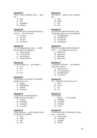 50
Question 27
Pierre et Anne ont habité à Paris … deux
ans.
A. pour
B. vers
C. cependant
D. pendant
Question 28
J’ai mis de côté ces documents pour que
vous les … dès votre retour.
A. envoyiez
B. envoyez
C. envoyer
D. envoyaient
Question 29
Il y avait longtemps que nous … d’aller
nous installer à la campagne.
A. aurons décidé
B. avions décidé
C. avons décidé
D. sommes décidés
Question 30
Le code d’entrée, tu … souviendras ?
A. te le
B. t’en
C. t’y
D. le te
Question 31
Pour préparer son exposé, il a emprunté
quelques livres à la …
A. banque
B. bibliothèque
C. librairie
D. littérature
Question 32
Ce gâteau est vraiment délicieux ;
j’aimerais bien en connaître …
A. la façon
B. la formule
C. la manière
D. la recette
Question 33
Votre analyse ne … pas en compte toutes
les données du problème.
A. tient
B. prend
C. met
D. pose
Question 34
Elles auront … insister, ils ne viendront
pas.
A. beau
B. belles
C. bien
D. bon
Question 35
Les gens qui habitent une maison sont
souvent plus âgés que ceux qui habitent …
A. un appartement
B. une demeure
C. un domicile
D. un logement
Question 36
Monsieur et madame Dufour habitent à
Paris ; …, ils résidaient en province.
A. dorénavant
B. auparavant
C. désormais
D. depuis lors
Question 37
L’autoroute est fermée … une collision
entre deux camions.
A. en prévision d’
B. en conséquence d’
C. préalablement à
D. à la suite d’
Question 38
En … de la pluie et du froid, je sors.
A. dépit
B. raison
C. cas
D. vue
Question 39
Au restaurant.
- Garçon, … s’il vous plaît !
A. l’addition
B. le compte
C. la facture
D. la note
Question 40
J’écrirai une lettre de félicitations à Anne
pour … de son fils.
A. l’anniversaire
B. le mariage
C. le départ
D. l’échec
 