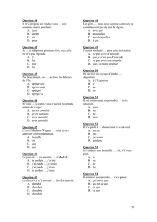 51
Question 41
Il m’a proposé un rendez-vous … une
semaine, mardi prochain.
A. dans
B. durant
C. en
D. pour
Question 42
Je … ai téléphoné plusieurs fois, mais elle
ne m’a pas répondu.
A. l’
B. les
C. leur
D. lui
Question 43
Par beau temps, on …, au loin, les falaises
de l’île.
A. apercevoir
B. apercevons
C. aperçoit
D. aperçoive
Question 44
Si vous … la carte, vous n’auriez pas perdu
autant de temps !
A. auriez consulté
B. aviez consulté
C. avez consulté
D. ayez consulté
Question 45
C’est à Madame Wagner … vous devez
adresser votre réclamation.
A. laquelle
B. où
C. que
D. qui
Question 46
Le jour où … ma montre, … à Madrid.
A. je perdais … j’ai été
B. j’ai perdu … je serais
C. j’ai perdu … j’étais
D. je perdais … j’étais
Question 47
La directrice m’a envoyé … des documents.
A. cherché
B. chercher
C. cherchés
D. cherchée
Question 48
Les gens … nous nous sommes adressés ne
connaissaient pas du tout la région.
A. avec qui
B. auxquelles
C. vers lesquelles
D. à qui
Question 49
J’aurais souhaité … pour cette infraction.
A. ne pas avoir d’amende
B. que je n’aie pas d’amende
C. ne pas avoir une amende
D. que j’ai nulle amende
Question 50
Ils ont fait un voyage d’études …
Argentine.
A. à l’Argentine
B. d’
C. au
D. en
Question 51
Il est entièrement responsable … cette
situation.
A. pour
B. sur
C. de
D. avec
Question 52
Il n’a parlé à … durant tout le week-end.
A. aucun
B. nul
C. personne
D. quelque
Question 53
Je voudrais une bouteille … vin, s’il vous
plaît.
A. le
B. en
C. de
D. du
Question 54
Il aimerait comprendre … s’est passé.
A. qu’est-ce que
B. qu’est-ce qui
C. ce que
D. ce qui
 