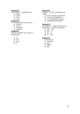 52
Question 55
S’il fait beau, … à pied au bureau.
A. j’aille
B. j’allais
C. j’irai
D. j’irais
Question 56
C’est cette période que je connais … .
A. le mieux
B. mieux
C. le meilleur
D. meilleure
Question 57
Veux-tu un apéritif ? Non, merci, je …
prends jamais.
A. ne
B. n’en
C. ne le
D. n’
Question 58
Il espère … son livre avant de partir en
voyage.
A. d’avoir terminé complètement
B. à terminer complètement
C. avoir complètement terminé
D. complètement de terminer
Question 59
Les contes sont … belles histoires qui se
passent dans … endroits magnifiques.
A. des … des
B. des … d’
C. de … d’
D. de … des
E.
Question 60
… est son adresse ?
A. Comment
B. Qui
C. Quelle
D. Qu’
 