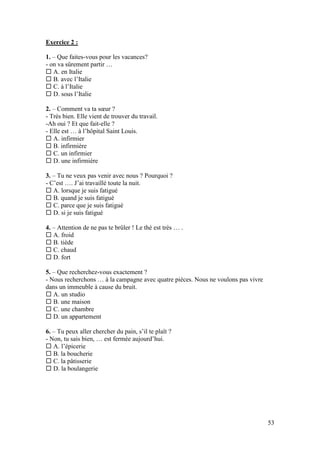 53
Exercice 2 :
1. – Que faites-vous pour les vacances?
- on va sûrement partir …
 A. en Italie
 B. avec l’Italie
 C. à l’Italie
 D. sous l’Italie
2. – Comment va ta sœur ?
- Très bien. Elle vient de trouver du travail.
-Ah oui ? Et que fait-elle ?
- Elle est … à l’hôpital Saint Louis.
 A. infirmier
 B. infirmière
 C. un infirmier
 D. une infirmière
3. – Tu ne veux pas venir avec nous ? Pourquoi ?
- C’est …. J’ai travaillé toute la nuit.
 A. lorsque je suis fatigué
 B. quand je suis fatigué
 C. parce que je suis fatigué
 D. si je suis fatigué
4. – Attention de ne pas te brûler ! Le thé est très … .
 A. froid
 B. tiède
 C. chaud
 D. fort
5. – Que recherchez-vous exactement ?
- Nous recherchons … à la campagne avec quatre pièces. Nous ne voulons pas vivre
dans un immeuble à cause du bruit.
 A. un studio
 B. une maison
 C. une chambre
 D. un appartement
6. – Tu peux aller chercher du pain, s’il te plaît ?
- Non, tu sais bien, … est fermée aujourd’hui.
 A. l’épicerie
 B. la boucherie
 C. la pâtisserie
 D. la boulangerie
 