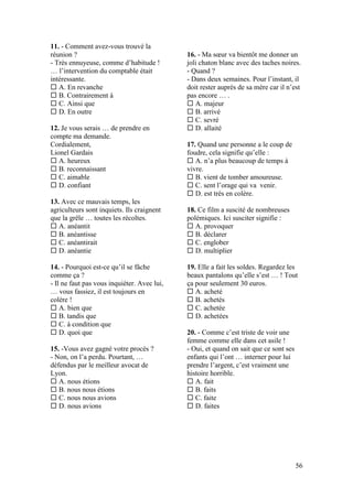 56
11. - Comment avez-vous trouvé la
réunion ?
- Très ennuyeuse, comme d’habitude !
… l’intervention du comptable était
intéressante.
 A. En revanche
 B. Contrairement à
 C. Ainsi que
 D. En outre
12. Je vous serais … de prendre en
compte ma demande.
Cordialement,
Lionel Gardais
 A. heureux
 B. reconnaissant
 C. aimable
 D. confiant
13. Avec ce mauvais temps, les
agriculteurs sont inquiets. Ils craignent
que la grêle … toutes les récoltes.
 A. anéantit
 B. anéantisse
 C. anéantirait
 D. anéantie
14. - Pourquoi est-ce qu’il se fâche
comme ça ?
- Il ne faut pas vous inquiéter. Avec lui,
… vous fassiez, il est toujours en
colère !
 A. bien que
 B. tandis que
 C. à condition que
 D. quoi que
15. -Vous avez gagné votre procès ?
- Non, on l’a perdu. Pourtant, …
défendus par le meilleur avocat de
Lyon.
 A. nous étions
 B. nous nous étions
 C. nous nous avions
 D. nous avions
16. - Ma sœur va bientôt me donner un
joli chaton blanc avec des taches noires.
- Quand ?
- Dans deux semaines. Pour l’instant, il
doit rester auprès de sa mère car il n’est
pas encore … .
 A. majeur
 B. arrivé
 C. sevré
 D. allaité
17. Quand une personne a le coup de
foudre, cela signifie qu’elle :
 A. n’a plus beaucoup de temps à
vivre.
 B. vient de tomber amoureuse.
 C. sent l’orage qui va venir.
 D. est très en colère.
18. Ce film a suscité de nombreuses
polémiques. Ici susciter signifie :
 A. provoquer
 B. déclarer
 C. englober
 D. multiplier
19. Elle a fait les soldes. Regardez les
beaux pantalons qu’elle s’est … ! Tout
ça pour seulement 30 euros.
 A. acheté
 B. achetés
 C. achetée
 D. achetées
20. - Comme c’est triste de voir une
femme comme elle dans cet asile !
- Oui, et quand on sait que ce sont ses
enfants qui l’ont … interner pour lui
prendre l’argent, c’est vraiment une
histoire horrible.
 A. fait
 B. faits
 C. faite
 D. faites
 