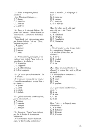 58
12. « Tiens, tu ne portes plus de
lunettes ?
- Non. Maintenant j’ai des … »
 A. loupes
 B. jumelles
 C. lentilles
 D. endives
13. « Tu as vu la pièce de théâtre « Un
grand cri d’amour » ? Franchement, ça
vaut le coup ! C’est un bon moment de
rigolade !
- Tu parles de cette pièce mise en scène
par Josiane Balasko ? Ah oui ! Elle a
remporté un grand ... »
 A. échec
 B. exploit
 C. succès
 D. navet
14. « Je ne supporte plus ce film, il est
vraiment trop violent. Passe-moi …, je
vais changer de chaîne. »
 A. le satellite
 B. l’appareil
 C. la télécommande
 D. le programme
15. « Qu’est-ce que tu fais demain ? Tu
t’es décidé ?
- Je ne sais pas encore si je me rends à
l’exposition de peinture, ou peut-être …
au cinéma. »
 A. je vais
 B. j’irai
 C. j’irais
 D. j’allais
16. « Quelle excellente salade de fruits,
je l’ai entièrement … »
 A. mangé
 B. mangée
 C. manger
 D. mangés
17. « Comment ! Vous n’avez toujours
pas fini le dossier de demande de
subvention !
- Je suis vraiment désolée monsieur,
mais j’ai dû répondre au téléphone
toute la matinée… je n’ai pas pu le
finir. »
 A. parce que
 B. puisque
 C. alors que
 D. si bien que
18. « Dorothée, quelle ville a été
ensevelie par … du Vésuve ?
- Pompéi. »
 A. l’irruption
 B. l’éruption
 C. l’irradiation
 D. l’irritation
19.
« Hier, il a neigé … cinq heures, toutes
les routes étaient bloquées.
- Je sais bien, j’étais dans ma
voiture ! »
 A. il y a
 B. pendant
 C. depuis
 D. en
20. « Il faut absolument nettoyer la
cheminée si on veut faire un feu. Elle est
pleine de …
- Je vais appeler un ramoneur. »
 A. cambouis
 B. sciure
 C. suie
 D. goudron
21. « Quel salaire touchez-vous …
mois ? »
 A. par
 B. pour
 C. de
 D. en
22. « Prière … la disquette dans
l’ordinateur. »
 A. d’ouvrir
 B. d’allumer
 C. d’insérer
 D. d’inclure
 