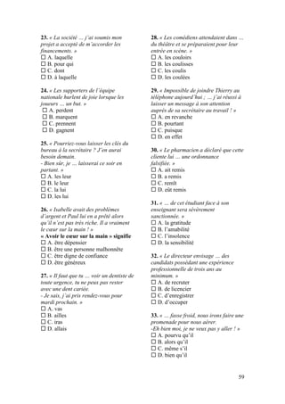 59
23. « La société … j’ai soumis mon
projet a accepté de m’accorder les
financements. »
 A. laquelle
 B. pour qui
 C. dont
 D. à laquelle
24. « Les supporters de l’équipe
nationale hurlent de joie lorsque les
joueurs … un but. »
 A. perdent
 B. marquent
 C. prennent
 D. gagnent
25. « Pourriez-vous laisser les clés du
bureau à la secrétaire ? J’en aurai
besoin demain.
- Bien sûr, je … laisserai ce soir en
partant. »
 A. les leur
 B. le leur
 C. la lui
 D. les lui
26. « Isabelle avait des problèmes
d’argent et Paul lui en a prêté alors
qu’il n’est pas très riche. Il a vraiment
le cœur sur la main ! »
« Avoir le cœur sur la main » signifie
 A. être dépensier
 B. être une personne malhonnête
 C. être digne de confiance
 D. être généreux
27. « Il faut que tu … voir un dentiste de
toute urgence, tu ne peux pas rester
avec une dent cariée.
- Je sais, j’ai pris rendez-vous pour
mardi prochain. »
 A. vas
 B. ailles
 C. iras
 D. allais
28. « Les comédiens attendaient dans …
du théâtre et se préparaient pour leur
entrée en scène. »
 A. les couloirs
 B. les coulisses
 C. les coulis
 D. les coulées
29. « Impossible de joindre Thierry au
téléphone aujourd’hui ; … j’ai réussi à
laisser un message à son attention
auprès de sa secrétaire au travail ! »
 A. en revanche
 B. pourtant
 C. puisque
 D. en effet
30. « Le pharmacien a déclaré que cette
cliente lui … une ordonnance
falsifiée. »
 A. ait remis
 B. a remis
 C. remît
 D. eût remis
31. « … de cet étudiant face à son
enseignant sera sévèrement
sanctionnée. »
 A. la gratitude
 B. l’amabilité
 C. l’insolence
 D. la sensibilité
32. « Le directeur envisage … des
candidats possédant une expérience
professionnelle de trois ans au
minimum. »
 A. de recruter
 B. de licencier
 C. d’enregistrer
 D. d’occuper
33. « … fasse froid, nous irons faire une
promenade pour nous aérer.
-Eh bien moi, je ne veux pas y aller ! »
 A. pourvu qu’il
 B. alors qu’il
 C. même s’il
 D. bien qu’il
 