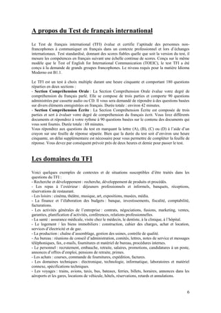 6
A propos du Test de français international
Le Test de français international (TFI) évalue et certifie l’aptitude des personnes non-
francophones à communiquer en français dans un contexte professionnel et lors d’échanges
internationaux. Test standardisé, donnant des scores fiables quelle que soit la version du test, il
mesure les compétences en français suivant une échelle continue de scores. Conçu sur le même
modèle que le Test of English for International Communication (TOEIC), le test TFI a été
conçu à la demande de grands groupes francophones. Le niveau requis pour la matière Idioma
Moderno est B1.1.
Le TFI est un test à choix multiple durant une heure cinquante et comportant 180 questions
réparties en deux sections :
- Section Compréhension Orale : La Section Compréhension Orale évalue votre degré de
compréhension du français parlé. Elle se compose de trois parties et comporte 90 questions
administrées par cassette audio ou CD. Il vous sera demandé de répondre à des questions basées
sur divers éléments enregistrées en français. Durée totale : environ 42 minutes.
- Section Compréhension Écrite : La Section Compréhension Écrite est composée de trois
parties et sert à évaluer votre degré de compréhension du français écrit. Vous lirez différents
documents et répondrez à votre rythme à 90 questions basées sur le contenu des documents qui
vous sont fournis. Durée totale : 68 minutes.
Vous répondrez aux questions du test en marquant la lettre (A), (B), (C) ou (D) à l’aide d’un
crayon sur une feuille de réponse séparée. Bien que la durée du test soit d’environ une heure
cinquante, un délai supplémentaire est nécessaire pour vous permettre de compléter la feuille de
réponse. Vous devez par conséquent prévoir près de deux heures et demie pour passer le test.
Les domaines du TFI
Voici quelques exemples de contextes et de situations susceptibles d’être traités dans les
questions du TFI :
- Recherche et développement : recherche, développement de produits et procédés.
- Les repas à l’extérieur : déjeuners professionnels et informels, banquets, réceptions,
réservations de restaurant.
- Les loisirs : cinéma, théâtre, musique, art, expositions, musées, média.
- La finance et l’élaboration des budgets : banque, investissements, fiscalité, comptabilité,
facturations.
- Les activités générales de l’entreprise : contrats, négociations, fusions, marketing, ventes,
garanties, planification d’activités, conférences, relations professionnelles.
- La santé : assurance médicale, visite chez le médecin, le dentiste, à la clinique, à l’hôpital.
- Le logement / les biens immobiliers : construction, cahier des charges, achat et location,
services d’électricité et de gaz.
- La production : chaîne d’assemblage, gestion des usines, contrôle de qualité.
- Au bureau : réunions de conseil d’administration, comités, lettres, notes de service et messages
téléphoniques, fax, e-mails, fournitures et matériel de bureau, procédures internes.
- Le personnel : recrutement, embauche, retraite, salaires, promotions, candidatures à un poste,
annonces d’offres d’emploi, pensions de retraite, primes.
- Les achats : courses, commande de fournitures, expédition, factures.
- Les domaines techniques : électronique, technologie, informatique, laboratoires et matériel
connexe, spécifications techniques.
- Les voyages : trains, avions, taxis, bus, bateaux, ferries, billets, horaires, annonces dans les
aéroports et les gares, locations de véhicule, hôtels, réservations, retards et annulations.
 