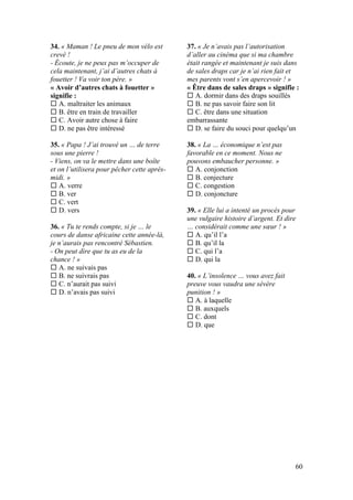 60
34. « Maman ! Le pneu de mon vélo est
crevé !
- Écoute, je ne peux pas m’occuper de
cela maintenant, j’ai d’autres chats à
fouetter ! Va voir ton père. »
« Avoir d’autres chats à fouetter »
signifie :
 A. maltraiter les animaux
 B. être en train de travailler
 C. Avoir autre chose à faire
 D. ne pas être intéressé
35. « Papa ! J’ai trouvé un … de terre
sous une pierre !
- Viens, on va le mettre dans une boîte
et on l’utilisera pour pêcher cette après-
midi. »
 A. verre
 B. ver
 C. vert
 D. vers
36. « Tu te rends compte, si je … le
cours de danse africaine cette année-là,
je n’aurais pas rencontré Sébastien.
- On peut dire que tu as eu de la
chance ! »
 A. ne suivais pas
 B. ne suivrais pas
 C. n’aurait pas suivi
 D. n’avais pas suivi
37. « Je n’avais pas l’autorisation
d’aller au cinéma que si ma chambre
était rangée et maintenant je suis dans
de sales draps car je n’ai rien fait et
mes parents vont s’en apercevoir ! »
« Être dans de sales draps » signifie :
 A. dormir dans des draps souillés
 B. ne pas savoir faire son lit
 C. être dans une situation
embarrassante
 D. se faire du souci pour quelqu’un
38. « La … économique n’est pas
favorable en ce moment. Nous ne
pouvons embaucher personne. »
 A. conjonction
 B. conjecture
 C. congestion
 D. conjoncture
39. « Elle lui a intenté un procès pour
une vulgaire histoire d’argent. Et dire
… considérait comme une sœur ! »
 A. qu’il l’a
 B. qu’il la
 C. qui l’a
 D. qui la
40. « L’insolence … vous avez fait
preuve vous vaudra une sévère
punition ! »
 A. à laquelle
 B. auxquels
 C. dont
 D. que
 