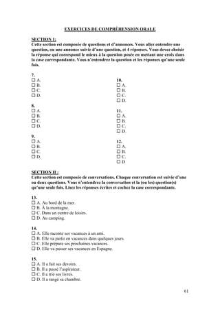 61
EXERCICES DE COMPRÉHENSION ORALE
SECTION 1:
Cette section est composée de questions et d’annonces. Vous allez entendre une
question, ou une annonce suivie d’une question, et 4 réponses. Vous devez choisir
la réponse qui correspond le mieux à la question posée en mettant une croix dans
la case correspondante. Vous n’entendrez la question et les réponses qu’une seule
fois.
7.
 A.
 B.
 C.
 D.
8.
 A.
 B.
 C.
 D.
9.
 A.
 B.
 C.
 D.
10.
 A.
 B.
 C.
 D.
11.
 A.
 B.
 C.
 D.
12.
 A.
 B.
 C.
 D
SECTION II :
Cette section est composée de conversations. Chaque conversation est suivie d’une
ou deux questions. Vous n’entendrez la conversation et la (ou les) question(s)
qu’une seule fois. Lisez les réponses écrites et cochez la case correspondante.
13.
 A. Au bord de la mer.
 B. À la montagne.
 C. Dans un centre de loisirs.
 D. Au camping.
14.
 A. Elle raconte ses vacances à un ami.
 B. Elle va partir en vacances dans quelques jours.
 C. Elle prépare ses prochaines vacances.
 D. Elle va passer ses vacances en Espagne.
15.
 A. Il a fait ses devoirs.
 B. Il a passé l’aspirateur.
 C. Il a trié ses livres.
 D. Il a rangé sa chambre.
 