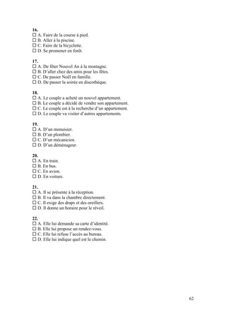 62
16.
 A. Faire de la course à pied.
 B. Aller à la piscine.
 C. Faire de la bicyclette.
 D. Se promener en forêt.
17.
 A. De fêter Nouvel An à la montagne.
 B. D’aller chez des amis pour les fêtes.
 C. De passer Noël en famille.
 D. De passer la soirée en discothèque.
18.
 A. Le couple a acheté un nouvel appartement.
 B. Le couple a décidé de vendre son appartement.
 C. Le couple est à la recherche d’un appartement.
 D. Le couple va visiter d’autres appartements.
19.
 A. D’un menuisier.
 B. D’un plombier.
 C. D’un mécanicien.
 D. D’un déménageur.
20.
 A. En train.
 B. En bus.
 C. En avion.
 D. En voiture.
21.
 A. Il se présente à la réception.
 B. Il va dans la chambre directement.
 C. Il exige des draps et des oreillers.
 D. Il donne un horaire pour le réveil.
22.
 A. Elle lui demande sa carte d’identité.
 B. Elle lui propose un rendez-vous.
 C. Elle lui refuse l’accès au bureau.
 D. Elle lui indique quel est le chemin.
 