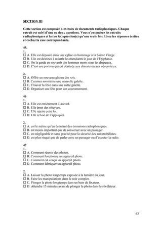 63
SECTION III
Cette section est composée d’extraits de documents radiophoniques. Chaque
extrait est suivi d’une ou deux questions. Vous n’entendrez les extraits
radiophoniques et la (ou les) question(s) qu’une seule fois. Lisez les réponses écrites
et cochez la case correspondante.
45.
1.
 A. Elle est déposée dans une église en hommage à la Sainte Vierge.
 B. Elle est destinée à nourrir les mendiants le jour de l’Épiphanie.
 C. On la garde en souvenir des hommes morts sous les drapeaux.
 D. C’est une portion qui est destinée aux absents ou aux nécessiteux.
2.
 A. Offrir un nouveau gâteau des rois.
 B. Cuisiner soi-même une nouvelle galette.
 C. Trouver la fève dans une autre galette.
 D. Organiser une fête pour son couronnement.
46
1.
 A. Elle est entièrement d’accord.
 B. Elle émet des réserves.
 C. Elle rejette cette loi.
 D. Elle refuse de l’appliquer.
2.
 A. est le même qu’en écoutant des émissions radiophoniques.
 B. est moins important que de converser avec un passager.
 C. est négligeable et sans gravité pour la sécurité des automobilistes.
 D. est plus risqué que de parler avec un passager ou d’écouter la radio.
47
1.
 A. Comment réussir des photos.
 B. Comment fonctionne un appareil photo.
 C. Comment est conçu un appareil photo.
 D. Comment fabriquer un appareil photo.
2.
 A. Laisser la photo longtemps exposée à la lumière du jour.
 B. Faire les manipulations dans le noir complet.
 C. Plonger la photo longtemps dans un bain de fixateur.
 D. Attendre 15 minutes avant de plonger la photo dans le révélateur.
 