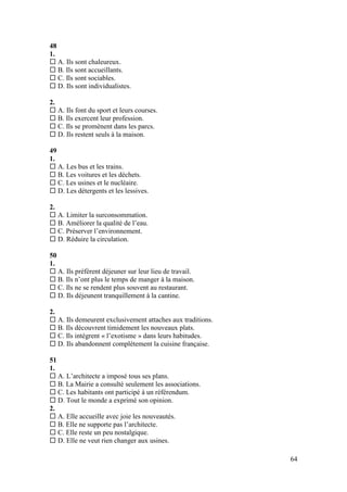 64
48
1.
 A. Ils sont chaleureux.
 B. Ils sont accueillants.
 C. Ils sont sociables.
 D. Ils sont individualistes.
2.
 A. Ils font du sport et leurs courses.
 B. Ils exercent leur profession.
 C. Ils se promènent dans les parcs.
 D. Ils restent seuls à la maison.
49
1.
 A. Les bus et les trains.
 B. Les voitures et les déchets.
 C. Les usines et le nucléaire.
 D. Les détergents et les lessives.
2.
 A. Limiter la surconsommation.
 B. Améliorer la qualité de l’eau.
 C. Préserver l’environnement.
 D. Réduire la circulation.
50
1.
 A. Ils préfèrent déjeuner sur leur lieu de travail.
 B. Ils n’ont plus le temps de manger à la maison.
 C. Ils ne se rendent plus souvent au restaurant.
 D. Ils déjeunent tranquillement à la cantine.
2.
 A. Ils demeurent exclusivement attaches aux traditions.
 B. Ils découvrent timidement les nouveaux plats.
 C. Ils intègrent « l’exotisme » dans leurs habitudes.
 D. Ils abandonnent complètement la cuisine française.
51
1.
 A. L’architecte a imposé tous ses plans.
 B. La Mairie a consulté seulement les associations.
 C. Les habitants ont participé à un référendum.
 D. Tout le monde a exprimé son opinion.
2.
 A. Elle accueille avec joie les nouveautés.
 B. Elle ne supporte pas l’architecte.
 C. Elle reste un peu nostalgique.
 D. Elle ne veut rien changer aux usines.
 