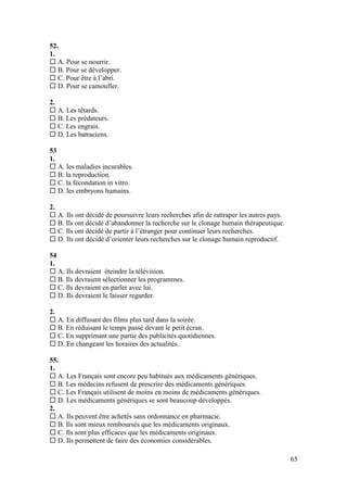65
52.
1.
 A. Pour se nourrir.
 B. Pour se développer.
 C. Pour être à l’abri.
 D. Pour se camoufler.
2.
 A. Les têtards.
 B. Les prédateurs.
 C. Les engrais.
 D. Les batraciens.
53
1.
 A. les maladies incurables.
 B. la reproduction.
 C. la fécondation in vitro.
 D. les embryons humains.
2.
 A. Ils ont décidé de poursuivre leurs recherches afin de rattraper les autres pays.
 B. Ils ont décidé d’abandonner la recherche sur le clonage humain thérapeutique.
 C. Ils ont décidé de partir à l’étranger pour continuer leurs recherches.
 D. Ils ont décidé d’orienter leurs recherches sur le clonage humain reproductif.
54
1.
 A. Ils devraient éteindre la télévision.
 B. Ils devraient sélectionner les programmes.
 C. Ils devraient en parler avec lui.
 D. Ils devraient le laisser regarder.
2.
 A. En diffusant des films plus tard dans la soirée.
 B. En réduisant le temps passé devant le petit écran.
 C. En supprimant une partie des publicités quotidiennes.
 D. En changeant les horaires des actualités.
55.
1.
 A. Les Français sont encore peu habitués aux médicaments génériques.
 B. Les médecins refusent de prescrire des médicaments génériques.
 C. Les Français utilisent de moins en moins de médicaments génériques.
 D. Les médicaments génériques se sont beaucoup développés.
2.
 A. Ils peuvent être achetés sans ordonnance en pharmacie.
 B. Ils sont mieux remboursés que les médicaments originaux.
 C. Ils sont plus efficaces que les médicaments originaux.
 D. Ils permettent de faire des économies considérables.
 