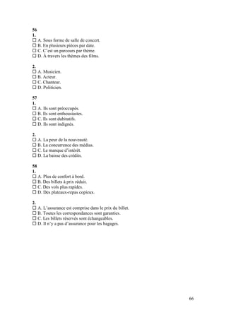 66
56
1.
 A. Sous forme de salle de concert.
 B. En plusieurs pièces par date.
 C. C’est un parcours par thème.
 D. À travers les thèmes des films.
2.
 A. Musicien.
 B. Acteur.
 C. Chanteur.
 D. Politicien.
57
1.
 A. Ils sont préoccupés.
 B. Ils sont enthousiastes.
 C. Ils sont dubitatifs.
 D. Ils sont indignés.
2.
 A. La peur de la nouveauté.
 B. La concurrence des médias.
 C. Le manque d’intérêt.
 D. La baisse des crédits.
58
1.
 A. Plus de confort à bord.
 B. Des billets à prix réduit.
 C. Des vols plus rapides.
 D. Des plateaux-repas copieux.
2.
 A. L’assurance est comprise dans le prix du billet.
 B. Toutes les correspondances sont garanties.
 C. Les billets réservés sont échangeables.
 D. Il n’y a pas d’assurance pour les bagages.
 