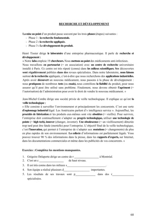 68
RECHERCHE ET DÉVELOPPEMENT
La mise au point d’un produit passe souvent par les trois phases (étapes) suivantes :
- Phase 1 : la recherche fondamentale.
- Phase 2 : la recherche appliquée.
- Phase 3 : Le développement du produit.
Henri Tissier dirige le laboratoire d’une entreprise pharmaceutique. Il parle de recherche et
développement :
« Notre labo emploie 19 chercheurs. Nous mettons au point des médicaments anti-infectieux.
Nous travaillons en partenariat (= en association) avec un centre de recherche universitaire
installé à Paris. Ce centre est très réputé (connu) dans les milieux scientifiques. Ses découvertes
sont régulièrement publiées dans des revues spécialisées. Dans notre laboratoire, nous faisons
surtout de la recherche appliquée, c’est-à-dire que nous recherchons des applications industrielles.
Après avoir découvert un nouveau médicament, nous passons à la phase de développement :
nous pratiquons de nombreux tests (ou essais), nous contrôlons la fiabilité du produit, pour nous
assurer qu’il peut être utilisé sans problème. Finalement, nous devons obtenir l’agrément (=
l’autorisation) de l’administration pour avoir le droit de vendre le nouveau médicament. »
Jean-Michel Combe dirige une société privée de veille technologique. Il explique ce qu’est la
veille technologique :
« Elle consiste à surveiller l’environnement et principalement les concurrents. C’est une sorte
d'espionnage industriel légal. Les Américains parlent d’« intelligence service ». Aujourd'hui, les
procédés de fabrication et les produits eux-mêmes sont vite obsolètes (= vieillis). Pour survivre,
l’entreprise doit continuellement s’adapter au progrès technologique, utiliser une technologie de
pointe (= high tech), innover (changer, inventer). Une obsolescence (= un vieillissement) détectée
trop tard peut être fatale (mortelle) pour l’entreprise. L’objectif final de la veille technologique,
c’est l’innovation, qui permet à l’entreprise de s’adapter aux mutations (= changements) de plus
en plus rapides de son environnement. La collecte d’informations est parfaitement légale. Vous
pouvez trouver 90 % des informations dans la presse, dans les rapports d’experts, sur Internet,
dans les documentations commerciales et même dans les publicités de vos concurrents. »
Exercice : Complétez les mentions manquantes.
1. Grégoire Delaporte dirige un centre de r _________________ à Montréal.
2. C'est un c _________________ de haut niveau.
3. Il est très connu dans tes milieux s___________________________.
4. Son équipe a réalisé plusieurs d__________________ importantes.
5. Les résultats de ses travaux sont p______________ dans des r_______________
spécialisées.
 
