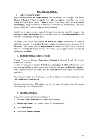 69
FINANCES ET BUDGET
I. SERVICES BANCAIRES
Vous avez probablement un compte courant dans une banque. Sur ce compte, vous pouvez
déposer de l’argent (= faire un dépôt). Pour régler vos dépenses courantes, vous pouvez
retirer de l’argent de ce compte (= faire un retrait). Vous pouvez aussi, par prélèvements
automatiques, régler vos factures de téléphone, d’électricité, etc. Généralement, c’est sur ce
compte courant que l’employeur vire (envoie) votre salaire.
Quand vous ouvrez un compte courant, le banquier vous remet un carnet de chèques (= un
chéquier) et une carte bancaire. En cas de perte ou de vol, vous faites opposition : vous
demandez à votre banque de ne pas payer.
La banque vous envoie régulièrement un relevé de compte mentionnant vos dernières
opérations bancaires et la position de votre compte. En principe, vous ne devez pas être à
découvert : votre compte doit être approvisionné, c’est-à-dire qu’il doit y avoir de l’argent
dessus. Si vous faites un chèque alors que votre compte n’est pas approvisionné, vous faites un
chèque sans provision.
A. DISTRIBUTEURS AUTOMATIQUES
François Vasseur est directeur d’une agence bancaire à Montréal. Il parle des services
proposés par sa banque :
« Toutes nos agences sont équipées de distributeurs automatiques de billets, qui fonctionnent jour et
nuit. Avec nos machines, les clients peuvent retirer de l’argent, mais aussi encaisser des chèques (=
mettre l’argent du chèque sur leur compte), faire des virements (transférer de l’argent d’un compte à un
autre), etc. »
Pour retirer de l’argent à un distributeur, vous devez insérer votre carte et composer votre
code confidentiel (= code secret).
La plupart des distributeurs délivrent un reçu (un petit papier sur lequel est inscrit le montant
de la somme que vous venez de retirer).
B. AUTRES SERVICES
Que pouvez-vous encore faire dans une banque ?
 Ouvrir un compte d’épargne pour y placer vos économies.
 Changer de l’argent : par exemple, changer des dollars en euros.
 Louer un coffre-fort.
 Consulter un conseiller financier.
 