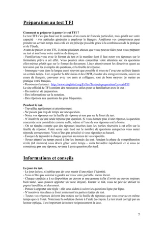 7
Préparation au test TFI
Comment se préparer à passer le test TFI ?
Le test TFI n’est pas basé sur le contenu d’un cours de français particulier, mais plutôt sur votre
capacité - vos aptitudes générales à employer le français. Améliorer vos compétences peut
prendre un certain temps mais cela est en principe possible grâce à la combinaison de la pratique
et de l’étude.
Avant de passer le test TFI, il existe plusieurs choses que vous pouvez faire pour vous préparer
au test et améliorer votre maîtrise du français.
- Familiarisez-vous avec le format du test et la manière dont il faut noter vos réponses sur le
formulaire prévu à cet effet. Vous pourrez alors concentrer votre attention sur les questions
elles-mêmes plutôt que sur le format du document. Lisez attentivement les directives quant au
test ainsi que les exemples de questions, et la feuille de réponse.
- Immergez-vous dans la langue aussi souvent que possible si vous ne l’avez pas utilisée depuis
un certain temps. Lire, regarder la télévision et des DVD, écouter des enregistrements, suivre un
cours de français, converser avec vos amis et collègues, sont de bons moyens de mettre en
pratique votre français.
- Ressources Internet : http://www.etsglobal.org/Fr/Fre/Tests-et-preparation/Le-test-TFI
Le site officiel de TFI contient des ressources utiles pour se familiariser avec le test :
- Du matériel de préparation.
- Des informations sur la notation.
- Des réponses aux questions les plus fréquentes.
Pendant le test.
- Travaillez rapidement et attentivement.
- Ne passez pas trop de temps sur une question.
- Notez vos réponses sur la feuille de réponse et non pas sur le livret du test.
- N’inscrivez qu’une seule réponse par question. Si vous donnez plus d’une réponse, la question
concernée sera considérée comme nulle, même si l’une de vos réponses est la bonne.
- On ne tiendra compte que des réponses inscrites dans les parties réservées à cet effet sur la
feuille de réponse. Votre score sera basé sur le nombre de questions auxquelles vous aurez
répondu correctement. Vous n’êtes pas pénalisé si vous répondez au hasard.
- Essayez de répondre à chaque question au mieux de vos capacités.
- Soyez attentif au temps passé à lire les énoncés du test. Pendant la phase de compréhension
écrite (68 minutes) vous devez gérer votre temps – alors travaillez rapidement et si vous ne
connaissez pas une réponse, revenez à cette question plus tard.
Informations et conseils
Le jour du test.
- Le jour du test, n’oubliez pas de vous munir d’une pièce d’identité.
- Vous n’êtes pas autorisé à garder sur vous votre portable, même éteint.
- Chaque candidat a à sa disposition un crayon et une gomme (afin d’avoir un crayon toujours
bien taillé, vous pouvez apporter un taille crayon). Durant le test, vous ne pouvez utiliser ni
papier brouillon, ni document.
- Pensez à apporter une règle : elle vous aidera à suivre les questions ligne par ligne.
- N’inscrivez rien dans ce livret contenant les parties écrites du test.
- Toutes vos réponses doivent être notées sur la feuille de réponses que vous recevez en même
temps que ce livret. Noircissez la solution choisie à l’aide du crayon. Le test étant corrigé par un
lecteur optique, il est important de noircir soigneusement la case.
 