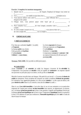 70
Exercice : Complétez les mentions manquantes.
1. Quand vous d _____________________ de l'argent, l'employé de banque vous remet un
r___________.
2. Un c____________ est valable (et peut donc être e________________) pendant un an.
3. Vous pouvez utiliser votre carte b______________ pour effectuer des r______________
d'argent et des achats.
4. Chaque mois, vous pouvez payer votre loyer par p __________________ a
_____________________.
5. Pour connaître la p _____________ de votre compte, consultez votre r______________ de
compte.
6. Si votre compte courant est à d________________, vous pouvez faire un v____________
de votre compte d'é_______________ sur ce compte c___________________.
II. CRÉDIT BANCAIRE
A.PRÊT ET EMPRUNT
Il ne faut pas confondre le prêt (= le crédit)
et l’emprunt.
La banque prête à ses clients.
Celui qui prête est le prêteur.
C’est le créancier.
Il détient (= a) une créance.
Le client emprunte à la banque.
Celui qui emprunte est l’emprunteur.
C’est le débiteur.
Il détient (= a) une dette.
L’emprunteur a recours à = contracte = fait
un emprunt (bancaire).On dit aussi qu’il
prend un crédit.
Remarque :Faire crédit, c'est accorder un délai pour payer.
B.GARANTIES
Avant d’accorder (= de consentir) un crédit, les banques s’assurent de la solvabilité de
l’emprunteur. Une personne est solvable si elle est capable de rembourser un emprunt. Quand
une personne ne peut plus payer ses dettes, on dit qu’elle est insolvable.
Murielle Lemoine travaille dans une banque. Elle parle de son travail : « J’examine le dossier de
crédit des entreprises. Nous acceptons de consentir un crédit à condition d’obtenir des garanties.
Si l’entreprise nous apporte des garanties, et si elle est peu endettée (= si elle a peu de dettes), elle
peut obtenir le crédit. Dans le cas contraire, nous devons refuser le crédit. »
Dans le cas d’un crédit immobilier, c’est-à-dire dans le cas où une entreprise ou un particulier
emprunte de l’argent pour acheter un bien immobilier (une maison, un appartement, un bureau,
etc.), la banque prend une garantie sur le bien. Cette garantie s’appelle une hypothèque. On dit que
la banque prend une hypothèque sur le bien et que l’emprunteur hypothèque (donne en garantie)
le bien. Si le débiteur ne peut pas rembourser, l’immeuble hypothéqué peut être saisi et vendu de
façon à payer la banque.
 
