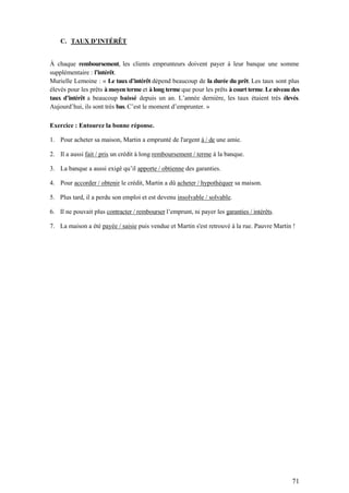 71
C. TAUX D’INTÉRÊT
À chaque remboursement, les clients emprunteurs doivent payer à leur banque une somme
supplémentaire : l’intérêt.
Murielle Lemoine : « Le taux d’intérêt dépend beaucoup de la durée du prêt. Les taux sont plus
élevés pour les prêts à moyen terme et à long terme que pour les prêts à court terme. Le niveau des
taux d’intérêt a beaucoup baissé depuis un an. L’année dernière, les taux étaient très élevés.
Aujourd’hui, ils sont très bas. C’est le moment d’emprunter. »
Exercice : Entourez la bonne réponse.
1. Pour acheter sa maison, Martin a emprunté de l'argent à / de une amie.
2. Il a aussi fait / pris un crédit à long remboursement / terme à la banque.
3. La banque a aussi exigé qu’il apporte / obtienne des garanties.
4. Pour accorder / obtenir le crédit, Martin a dû acheter / hypothéquer sa maison.
5. Plus tard, il a perdu son emploi et est devenu insolvable / solvable.
6. Il ne pouvait plus contracter / rembourser l’emprunt, ni payer les garanties / intérêts.
7. La maison a été payée / saisie puis vendue et Martin s'est retrouvé à la rue. Pauvre Martin !
 