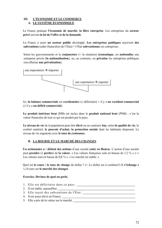 72
III. L’ÉCONOMIE ET LE COMMERCE
A. LE SYSTÈME ÉCONOMIQUE
La France pratique l’économie de marché, la libre entreprise. Les entreprises du secteur
privé suivent la loi de l’offre et de la demande.
La France a aussi un secteur public développé. Les entreprises publiques reçoivent des
subventions (aides financières de l’État) = l’État subventionne ces entreprises.
Selon les gouvernements et la conjoncture (= la situation) économique, on nationalise une
entreprise privée (la nationalisation), ou, au contraire, on privatise les entreprises publiques
(on effectue une privatisation).
une importation  importer
une exportation  exporter
Ici, la balance commerciale est excédentaire (≠ déficitaire) = il y a un excédent commercial
(≠ il y a un déficit commercial).
Le produit intérieur brut (PIB) est inclus dans le produit national brut (PNB) : c’est la
valeur financière de tout ce qui est produit par le pays.
Le niveau de vie de la population peut être élevé ou au contraire bas, selon la qualité de vie, le
confort matériel, le pouvoir d’achat, la protection sociale dont les habitants disposent. Le
niveau de vie augmente avec le taux de croissance.
B. LA BOURSE ET LE MARCHÉ DES CHANGES
Un actionnaire a / détient des actions d’une société cotée en Bourse. L’action d’une société
peut prendre (≠ perdre) de la valeur. « Les valeurs françaises sont en hausse de 1,2 % » ≠ «
Les valeurs sont en baisse de 0,8 % ». « Le marché est stable. »
Quel est le cours / le taux de change du dollar ? (= Le dollar est à combien?) Il s’échange à
1,14 euro sur le marché des changes.
Exercice. Devinez de quoi on parle.
1. Elle est déficitaire dans ce pays. _______________________________________
2. Il est stable, aujourd'hui. ___________________________________________________
3. Elle reçoit des subventions de l'État. ___________________________________
4. Il est assez élevé en France. _________________________________________________
5. Elle a pris de la valeur sur le marché. __________________________________________
 