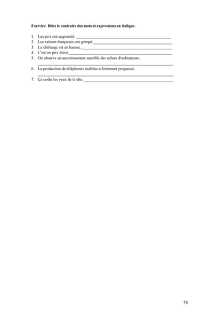 74
Exercice. Dites le contraire des mots et expressions en italique.
1. Les prix ont augmenté. _______________________________________________
2. Les valeurs françaises ont grimpé._______________________________________
3. Le chômage est en hausse._____________________________________________
4. C'est un prix élevé.___________________________________________________
5. On observe un accroissement sensible des achats d'ordinateurs.
___________________________________________________________________
6. La production de téléphones mobiles a fortement progressé.
___________________________________________________________________
7. Ça coûte les yeux de la tête. ____________________________________________
 