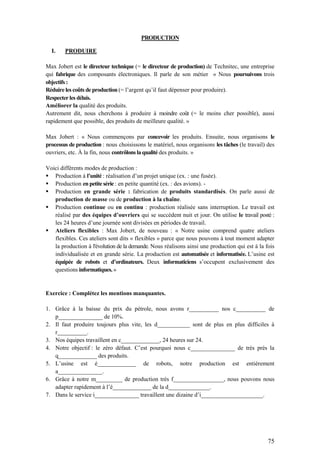75
PRODUCTION
I. PRODUIRE
Max Jobert est le directeur technique (= le directeur de production) de Technitec, une entreprise
qui fabrique des composants électroniques. Il parle de son métier « Nous poursuivons trois
objectifs :
Réduire les coûts de production (= l’argent qu’il faut dépenser pour produire).
Respecter les délais.
Améliorer la qualité des produits.
Autrement dit, nous cherchons à produire à moindre coût (= le moins cher possible), aussi
rapidement que possible, des produits de meilleure qualité. »
Max Jobert : « Nous commençons par concevoir les produits. Ensuite, nous organisons le
processus de production : nous choisissons le matériel, nous organisons les tâches (le travail) des
ouvriers, etc. À la fin, nous contrôlons la qualité des produits. »
Voici différents modes de production :
 Production à l’unité : réalisation d’un projet unique (ex. : une fusée).
 Production en petite série : en petite quantité (ex. : des avions). -
 Production en grande série : fabrication de produits standardisés. On parle aussi de
production de masse ou de production à la chaîne.
 Production continue ou en continu : production réalisée sans interruption. Le travail est
réalisé par des équipes d’ouvriers qui se succèdent nuit et jour. On utilise le travail posté :
les 24 heures d’une journée sont divisées en périodes de travail.
 Ateliers flexibles : Max Jobert, de nouveau : « Notre usine comprend quatre ateliers
flexibles. Ces ateliers sont dits « flexibles » parce que nous pouvons à tout moment adapter
la production à l'évolution de la demande. Nous réalisons ainsi une production qui est à la fois
individualisée et en grande série. La production est automatisée et informatisée. L’usine est
équipée de robots et d’ordinateurs. Deux informaticiens s’occupent exclusivement des
questions informatiques. »
Exercice : Complétez les mentions manquantes.
1. Grâce à la baisse du prix du pétrole, nous avons r__________ nos c__________ de
p_______________ de 10%.
2. Il faut produire toujours plus vite, les d___________ sont de plus en plus difficiles à
r__________.
3. Nos équipes travaillent en c_____________, 24 heures sur 24.
4. Notre objectif : le zéro défaut. C’est pourquoi nous c_______________ de très près la
q_____________ des produits.
5. L’usine est é_____________ de robots, notre production est entièrement
a_______________.
6. Grâce à notre m_________ de production très f_________________, nous pouvons nous
adapter rapidement à l’é_____________ de la d______________.
7. Dans le service i_______________ travaillent une dizaine d’i_____________________.
 