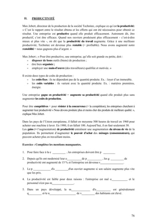 76
II. PRODUCTIVITÉ
Max Jobert, directeur de la production de la société Technitec, explique ce qu’est la productivité:
« C’est le rapport entre le résultat obtenu et les efforts qui ont été nécessaires pour obtenir ce
résultat. Une entreprise est productive quand elle produit efficacement. Autrement dit, être
productif, c’est être efficace. Quand nos ouvriers produisent plus efficacement - c’est-à-dire
mieux et plus vite -, on dit que la productivité du travail augmente. Grâce à une meilleure
productivité, Technitec est devenue plus rentable (= profitable). Nous avons augmenté notre
rentabilité = nous gagnons plus d’argent. »
Max Jobert ; « Pour être productive, une entreprise, qu’elle soit grande ou petite, doit :
- disposer de bons outils (biens) de production ;
- être bien organisée ;
- employer une main-d’œuvre (des travailleurs) qualifiée et motivée. »
Il existe deux types de coûts de production :
- les coûtsfixes : ils ne dépendent pas de la quantité produite. Ex. : loyer d’un immeuble.
- les coûts variables : ils varient avec la quantité produite. Ex. : matières premières,
énergie.
Une entreprise gagne en productivité = augmente sa productivité quand elle produit plus sans
augmenter les coûts de production.
Pour être compétitives = pour résister à la concurrence (= la compétition), les entreprises cherchent à
augmenter leur productivité « Nous devons produire plus et moins cher des produits de meilleure qualité. »,
explique MaxJobert.
Dans les pays de l’Union européenne, il fallait en moyenne 500 heures de travail en 1960 pour
acheter une machine à laver. En 1980, il en fallait 100. Aujourd’hui, il en faut seulement 30.
Les gains (= l’augmentation) de productivité entraînent une augmentation du niveau de vie de la
population. Ils permettent d’augmenter le pouvoir d’achat des ménages (consommateurs), qui
peuvent acheter plus en travaillant moins.
Exercice : Complétez les mentions manquantes.
1. Pour faire face à la c _________ , les entreprises doivent être p ________
2. Depuis qu'ils ont modernisé leur o__________de p __________ , les g _________ de
productivité ont augmenté de 15 % et l'entreprise est devenue r________________.
3. Le p ____________ d'a _________d'un ouvrier augmente si son salaire augmente plus vite
que les prix.
4. La productivité est faible pour deux raisons : l'entreprise est mal o___________ et le
personnel n'est pas m_______________.
5. Dans un pays développé, la m_____________ d'o__________ est généralement
q_________ et le n__________________ de v_________ des habitants est élevé.
 