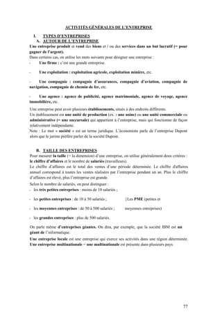 77
ACTIVITÉS GÉNÉRALES DE L’ENTREPRISE
I. TYPES D’ENTREPRISES
A. AUTOUR DE L’ENTREPRISE
Une entreprise produit et vend des biens et / ou des services dans un but lucratif (= pour
gagner de l’argent).
Dans certains cas, on utilise les mots suivants pour désigner une entreprise :
- Une firme : c’est une grande entreprise.
- Une exploitation : exploitation agricole, exploitation minière, etc.
- Une compagnie : compagnie d’assurances, compagnie d’aviation, compagnie de
navigation, compagnie de chemin de fer, etc.
- Une agence : agence de publicité, agence matrimoniale, agence de voyage, agence
immobilière, etc.
Une entreprise peut avoir plusieurs établissements, situés à des endroits différents.
Un établissement est une unité de production (ex. : une usine) ou une unité commerciale ou
administrative (= une succursale) qui appartient à l’entreprise, mais qui fonctionne de façon
relativement indépendante.
Note : Le mot « société » est un terme juridique. L’économiste parle de l’entreprise Dupont
alors que le juriste préfère parler de la société Dupont.
B. TAILLE DES ENTREPRISES
Pour mesurer la taille (= la dimension) d’une entreprise, on utilise généralement deux critères :
le chiffre d’affaires et le nombre de salariés (travailleurs).
Le chiffre d’affaires est le total des ventes d’une période déterminée. Le chiffre d'affaires
annuel correspond à toutes les ventes réalisées par l’entreprise pendant un an. Plus le chiffre
d’affaires est élevé, plus l’entreprise est grande.
Selon le nombre de salariés, on peut distinguer :
- les très petites entreprises : moins de 10 salariés ;
- les petites entreprises : de 10 à 50 salariés ; }Les PME (petites et
- les moyennes entreprises : de 50 à 500 salariés ; moyennes entreprises)
- les grandes entreprises : plus de 500 salariés.
On parle même d’entreprises géantes. On dira, par exemple, que la société IBM est un
géant de l’informatique.
Une entreprise locale est une entreprise qui exerce ses activités dans une région déterminée.
Une entreprise multinationale = une multinationale est présente dans plusieurs pays.
 