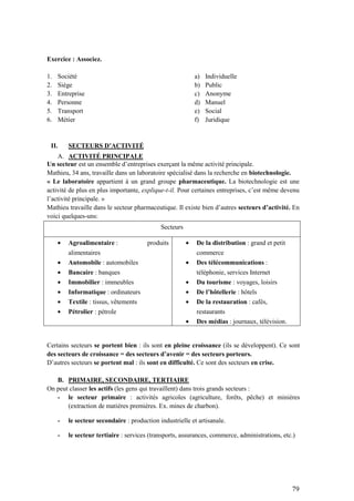 79
Exercice : Associez.
1. Société
2. Siège
3. Entreprise
4. Personne
5. Transport
6. Métier
a) Individuelle
b) Public
c) Anonyme
d) Manuel
e) Social
f) Juridique
II. SECTEURS D’ACTIVITÉ
A. ACTIVITÉ PRINCIPALE
Un secteur est un ensemble d’entreprises exerçant la même activité principale.
Mathieu, 34 ans, travaille dans un laboratoire spécialisé dans la recherche en biotechnologie.
« Le laboratoire appartient à un grand groupe pharmaceutique. La biotechnologie est une
activité de plus en plus importante, explique-t-il. Pour certaines entreprises, c’est même devenu
l’activité principale. »
Mathieu travaille dans le secteur pharmaceutique. Il existe bien d’autres secteurs d’activité. En
voici quelques-uns:
Secteurs
Agroalimentaire : produits
alimentaires
Automobile : automobiles
Bancaire : banques
Immobilier : immeubles
Informatique : ordinateurs
Textile : tissus, vêtements
Pétrolier : pétrole
De la distribution : grand et petit
commerce
Des télécommunications :
téléphonie, services Internet
Du tourisme : voyages, loisirs
De l’hôtellerie : hôtels
De la restauration : cafés,
restaurants
Des médias : journaux, télévision.
Certains secteurs se portent bien : ils sont en pleine croissance (ils se développent). Ce sont
des secteurs de croissance = des secteurs d’avenir = des secteurs porteurs.
D’autres secteurs se portent mal : ils sont en difficulté. Ce sont des secteurs en crise.
B. PRIMAIRE, SECONDAIRE, TERTIAIRE
On peut classer les actifs (les gens qui travaillent) dans trois grands secteurs :
- le secteur primaire : activités agricoles (agriculture, forêts, pêche) et minières
(extraction de matières premières. Ex. mines de charbon).
- le secteur secondaire : production industrielle et artisanale.
- le secteur tertiaire : services (transports, assurances, commerce, administrations, etc.)
 