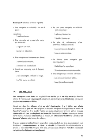 81
Exercice : Choisissez la bonne réponse.
1. Une entreprise en difficulté a du mal à
payer :
ses clients.
ses fournisseurs.
2. Une entreprise qui ne peut plus payer
ses dettes doit :
déposer son bilan.
payer ses créanciers.
3. Une entreprise qui rembourse ses dettes :
continue de s'endetter.
diminue son endettement.
4. Quand une entreprise perd de l'argent,
on dit
que ses comptes sont dans le rouge.
qu'elle tourne au ralenti.
5. Le chef d'une entreprise en difficulté
doit essayer de :
redresser l'entreprise.
liquider l'entreprise.
6. Le plan de redressement d'une
entreprise peut occasionner :
des suppressions d'emplois.
une crise économique.
7. La faillite d'une entreprise peut
s'expliquer par :
la faillite d'un gros client.
le redressement de cette entreprise.
8. Une entreprise qui cesse ses activités :
est nécessairement en faillite.
peut être en bonne santé.
IV. LES AFFAIRES
Une entreprise = une firme est en général une société qui a un siège social (= domicile
officiel de l’entreprise). Un groupe (d’entreprises), une [entreprise] multinationale ont souvent
plusieurs succursales ou filiales.
Gérard est dans les affaires, c’est un chef d’entreprise. Il a / dirige une affaire
d’informatique : il gère une PME (= petite et moyenne entreprise) de 30 personnes. Comme il a
l’esprit d’entreprise, il va monter / créer une autre entreprise : il a trouvé un bon créneau
commercial et il s’est bien implanté sur le marché. Cette année, il a lancé un nouveau produit
sur le marché. Grâce au lancement de ce produit, ses affaires marchent bien. Gérard est un
homme d’affaires, qui a le sens des affaires.
Yves est un concurrent de Gérard : les produits commercialisés par Yves concurrencent ceux
de Gérard. Le consommateur / le client / la clientèle (= l’ensemble des clients) choisira le
produit le plus compétitif. Un jour peut- être, une des deux entreprises rachètera l’autre (un
rachat) ou elles fusionneront (une fusion).
 