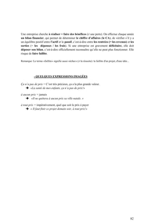 82
Une entreprise cherche à réaliser = faire des bénéfices (≠ une perte). On effectue chaque année
un bilan financier, qui permet de déterminer le chiffre d’affaires (le CA), de vérifier s’il y a
un équilibre positif entre l’actif et le passif, c’est-à-dire entre les rentrées (= les revenus) et les
sorties (= les dépenses / les frais). Si une entreprise est gravement déficitaire, elle doit
déposer son bilan, c’est-à-dire officiellement reconnaître qu’elle ne peut plus fonctionner. Elle
risque de faire faillite.
Remarque: Le terme «faillite» signifie aussi «échec» (≠ la réussite): la faillite d'un projet, d'une idée...
- QUELQUES EXPRESSIONS IMAGÉES
Ça n’a pas de prix = C’est très précieux, ça a la plus grande valeur.
 «La santé de mes enfants, ça n’a pas de prix!»
à aucun prix = jamais
 «Il ne quittera à aucun prix sa ville natale. »
à tout prix = impérativement, quel que soit le prix à payer
 « Il faut finir ce projet demain soir, à tout prix!»
 