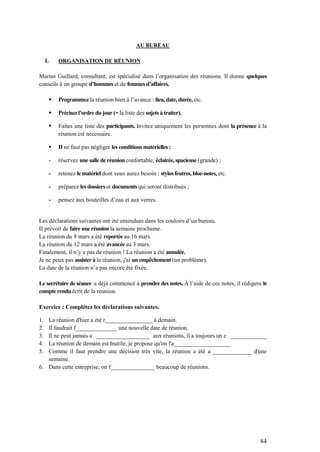 84
AU BUREAU
I. ORGANISATION DE RÉUNION
Marius Guillard, consultant, est spécialisé dans l’organisation des réunions. Il donne quelques
conseils à un groupe d’hommes et de femmes d’affaires.
 Programmez la réunion bien à l’avance : lieu, date, durée, etc.
 Précisezl’ordre du jour (= la liste des sujets à traiter).
 Faites une liste des participants. Invitez uniquement les personnes dont la présence à la
réunion est nécessaire.
 II ne faut pas négliger les conditions matérielles :
- réservez une salle de réunion confortable, éclairée, spacieuse (grande) ;
- retenez le matériel dont vous aurez besoin : stylosfeutres, bloc-notes, etc.
- préparez les dossiers et documents qui seront distribués ;
- pensez aux bouteilles d’eau et aux verres.
Les déclarations suivantes ont été entendues dans les couloirs d’un bureau.
II prévoit de faire une réunion la semaine prochaine.
La réunion du 8 mars a été reportée au 16 mars.
La réunion du 12 mars a été avancée au 3 mars.
Finalement, il n’y a pas de réunion ! La réunion a été annulée.
Je ne peux pas assister à la réunion, j'ai un empêchement (un problème).
La date de la réunion n’a pas encore été fixée.
Le secrétaire de séance a déjà commencé à prendre des notes. À l’aide de ces notes, il rédigera le
compte rendu écrit de la réunion.
Exercice : Complétez les déclarations suivantes.
1. La réunion d'hier a été r________________ à demain.
2. Il faudrait f______________ une nouvelle date de réunion.
3. Il ne peut jamais a __________________ aux réunions, il a toujours un e ____________
4. La réunion de demain est Inutile, je propose qu'on l'a___________________
5. Comme il faut prendre une décision très vite, la réunion a été a _____________ d'une
semaine.
6. Dans cette entreprise, on f_______________ beaucoup de réunions.
 