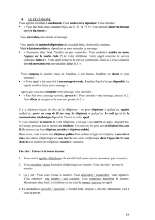 85
II. LE TÉLÉPHONE
Vous appelez Jonathan à son domicile. Vous tombez sur le répondeur. Vous entendez:
 « Vous êtes bien chez Jonathan Pujol, au 01 41 42 75 91. Vous pouvez laisser un message
après le bip sonore. »
Vous raccrochez, sans laisser de message.
Vous appelez le standard téléphonique de la société Ixtel, où travaille Jonathan.
Mais le l(a) standardiste ne répond pas et vous entendez ce message :
 « Bienvenue chez Ixtel. Veuillez ne pas raccrocher. Vous souhaitez accéder au menu.
Appuyez sur la touche étoile (*) de votre téléphone. Votre appel concerne le service
technique, faites le 1. Votre appel concerne le service commercial, faites le 2.Vous souhaitez
être mis en relation avec un conseiller, faites le 3. ».
Vous composez le numéro direct de Jonathan, à son bureau. Jonathan est absent et vous
entendez :
 « Votre appel a été transféré à une messagerie vocale. Jonathan Pujol n’est pas disponible. Au
signal, veuillez dicter votre message. »
Après que vous avez enregistré votre message, vous entendez :
 « Une fois votre message terminé, pressez le 1. Pour entendre votre message, pressez le 2.
Pour effacer et enregistrer de nouveau, pressez le 3. »
Il y a plusieurs façons de dire qu’on téléphone : on peut téléphoner à quelqu’un, appeler
quelqu’un, passer un coup de fil (un coup de téléphone) à quelqu’un. Le coût (prix) de la
communication téléphonique dépend de l’heure de votre appel.
Si vous entendez la sonnerie de votre téléphone, c’est que vous recevez un appel. Aujourd’hui,
en Europe, presque tout le monde a le téléphone. À la maison, les gens ont un téléphone fixe, sans
fil. Ils sortent avec leur téléphone portable (= téléphonemobile).
Dans la rue, vous trouvez des téléphones publics. Pour utiliser ce type de téléphone, vous entrez
dans une cabine téléphonique et vous insérez une carte téléphonique dans l’appareil. Si vous
cherchez un numéro de téléphone, consultez l’annuaire.
Exercice : Entourez la bonne réponse
1. Vous voulez appeler / téléphoner à la société Ixtel, mais vous ne connaissez pas le numéro.
2. Vous consultez / dictez l'annuaire téléphonique sur Internet. Vous cherchez / pressez le
numéro.
3. Ça y est ! Vous avez trouvé le numéro. Vous décrochez / raccrochez votre appareil.
Vous entendez une tonalité / une sonnerie. Vous composez/ transférez le numéro.
Maintenant, chez Ixtel, le téléphone est en train de sonner / recevoir un appel.
4. La standardiste décroche / raccroche. « Société Ixtel, bonjour », dit-elle. Maintenant, c'est à
vous de parler.
 