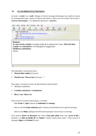 87
III. LE COURRIER ÉLECTRONIQUE
Le terme « e-mail » ou « mail » désigne à la fois le message électronique (un e-mail), le moyen
de communication (par e-mail) et l’adresse elle-même (« Passe moi ton e-mail). On dit aussi «
courrier électronique ». Les Québécois parlent de « courriel ».
Pour demander, vous pouvez écrire :
 Merci de (bien vouloir) m’envoyer...
 Pourriez-vous / Pouvez-vous m’envoyer... ?
Pour saluer, vous pouvez écrire, du plus formel au moins formel :
 Meilleures salutations
 Cordiales salutations / Cordialement
 Bien à vous / Bien à toi
Pour envoyer un courrier électronique, c’est facile :
- dans la zone À, tapez l’adresse du destinataire du message ;
- dans la zone Cc (Copie conforme), tapez l’adresse du destinataire de la copie du message ;
- dans la zone Objet, expliquez très brièvement pourquoi vous envoyez ce message.
Vous pouvez insérer un document sous forme d’une pièce jointe. Pour cela, ouvrez la liste «
Insertion » et faites un double clic sur l’option « Insérer comme pièce jointe ». Pour envoyer le
message, cliquez sur le bouton Envoyer.
Bonjour,
Je vous envoie ci-joint le compte-rendu de la réunion du 3 mars. Merci de bien
vouloir me transmettre vos remarques et suggestions.
Meilleures salutations.
Alexis
 