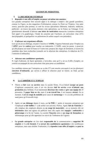 89
GESTION DU PERSONNEL
I. LA RECHERCHE D’EMPLOI
 Répondre à une offre d’emploi, ou passer soi-même une annonce.
Les grandes entreprises font souvent appel à la rubrique « emploi » des grands quotidiens,
comme Le Figaro, ou des magazines d’information, comme Le Point ou l’Express. Une autre
source, peut-être plus pointue, ce sont les revues spécialisées (bâtiment, industrie, médecine,
publicité) : on trouve des postes destinés à des spécialistes, sur la France ou l’étranger. Il est
généralement demandé d’adresser une lettre de motivation manuscrite (certaines entreprises
font appel à la graphologie, l’étude du caractère par l’écriture), un curriculum vitae (CV)
dactylographié, et quelquefois vos prétentions (le salaire auquel vous prétendez).
 S’adresser aux organismes officiels.
Lors qu’on est au chômage, on peut s’inscrire à l’ANPE, l’Agence Nationale pour l’Emploi (ou
l’APEC pour les cadres) pour toucher ses indemnités. L’ANPE, outre les postes à pourvoir
qu’elle propose sur toute la France et l’outre-mer, propose des stages de formation, et assiste les
candidats dans leurs recherches (conseils sur la sélection des entreprises, la rédaction de CV,
l’entretien d’embauche).
 Adresser une candidature spontanée.
Il s’agit d’adresser, de façon spontanée, c’est-à-dire, sans qu’il y ait eu d’offre d’emploi, un
courrier accompagné de son curriculum vitae pour poser sa candidature.
Les candidats retenus par l’entreprise au vu des CV sont ensuite convoqués à un (ou plusieurs)
entretien d’embauche, qui servira à affiner la sélection pour ne retenir, au final, qu’une
candidature.
II. LA CARRIÈRE ET L’EMPLOI
 Thierry a fait toute sa carrière dans la société Nirtec. Il a d’abord occupé un poste
d’ingénieur commercial, mais il est vite devenu chef de service avant d’obtenir une
promotion plus brillante. Il est maintenant directeur des ventes et gère une équipe de 25
personnes. Il gagne bien sa vie, mais il a un travail fou, il est toujours stressé. En ce
moment, il est en congé de maladie pour cause de surmenage (= il a eu des problèmes de
santé parce qu’il travaille trop).
 Agnès est au chômage depuis 6 mois, car la PME (= petite et moyenne entreprise) qui
l’employait a fait faillite (= a dû arrêter son activité). Parfois, Agnès fait de l’intérim (=
elle remplace des employés absents ou en congé de maternité) ; en ce moment, elle est
intérimaire dans une agence de publicité mais elle espère être engagée / embauchée à
plein-temps à la fin de l’année. La société l’inscrira alors à un stage de formation en
informatique pour qu’elle apprenne à se servir de l’ordinateur de l’agence.
 La grande entreprise où Léo était responsable de la communication a supprimé 50
emplois et il a été licencié. Il a envoyé des candidatures spontanées à de nombreuses
entreprises, mais sans résultat. Finalement, il a répondu à une offre d’emploi et a posé sa
 