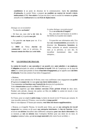 90
candidature à un poste de directeur de la communication. Après les entretiens
d’embauche, la société Nirtec a proposé au candidat un contrat de travail à durée
indéterminée (CDI). Son salaire n’est pas très élevé, mais la société lui versera une prime
annuelle et lui remboursera tous ses frais de déplacement.
Dialogue sur un ton familier
- Tu cherches un boulot?
- Eh bien oui, mon chef a été viré, la
boîte a coulé et j’ai perdu mon job.
- J’ai peut-être un tuyau pour toi. II te
faut du piston!
Le DRH de Nirtec cherche un
commercial ; mais je te préviens, ils
bossent comme des fous dans cette boîte.
Le même dialogue, ton professionnel
- Tu es en recherche d’emploi?
- Oui, mon chef a été licencié, la société a
fait faillite et j’ai perdu mon emploi.
- J’ai peut-être une information utile. II te
faut une recommandation personnelle. Le
directeur des Ressources humaines de
Nirtec recherche un attaché commercial;
mais je te préviens, ce sera dur, ils
travaillent énormément dans cette
entreprise...
III. LE CONTRAT DE TRAVAIL
Le contrat de travail est une convention (= un accord) entre un(e) salarié(e) et un employeur.
L’obligation principale du salarié est d’exécuter le travail. Celle de l’employeur est de payer le
salaire. Ce contrat peut prendre la forme d'une lettre d’engagement, qu’on appelle aussi une lettre
d’embauche. Voici des extraits d’une lettre d’engagement :
« Madame,
A la suite de notre entretien du 18 février, nous vous confirmons votre engagement en qualité
d’ingénieur à compter du 1er mars pour une durée indéterminée. [...]
Vous exercerez vos fonctions sous l’autorité du directeur de la production.
Votre rémunération annuelle est fixée à 42 000 euros. [...]
Nous vous rappelons que nous sommes convenus d’une période d’essai de deux mois.
Pendant cette période, chacune des parties est libre de résilier le contrat de travail, à tout
moment, sans indiquer de motif. »
En France, pour un emploi à plein temps, la durée du travail est de 35 heures par semaine. Si
vous travaillez moins de 35 heures, vous travaillez à temps partiel.
Mais si vous dépassez 35 heures par semaine, vous faites des heures supplémentaires.
« Bonjour, je m’appelle Thomas. Je travaille pour Attica, qui est une entreprise de travail
temporaire ou, comme on dit aussi, une entreprise intérimaire. Je fais de l’intérim. Attica
m’envoie en mission (travailler) dans différentes entreprises pour une durée déterminée. En
ce moment, je suis en mission dans l’entreprise Berthier pour une durée de six mois. Je
remplace madame Leduc, qui est en congé maternité (elle vient d’avoir un bébé). »
 