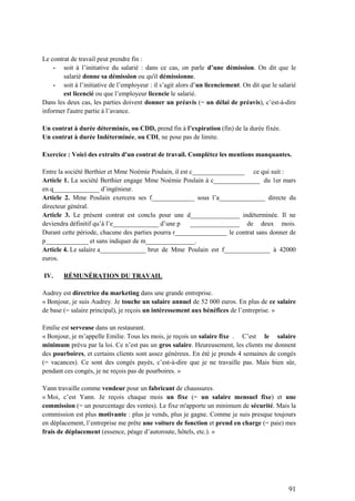 91
Le contrat de travail peut prendre fin :
- soit à l’initiative du salarié : dans ce cas, on parle d’une démission. On dit que le
salarié donne sa démission ou qu'il démissionne.
- soit à l’initiative de l’employeur : il s’agit alors d’un licenciement. On dit que le salarié
est licencié ou que l’employeur licencie le salarié.
Dans les deux cas, les parties doivent donner un préavis (= un délai de préavis), c’est-à-dire
informer l'autre partie à l’avance.
Un contrat à durée déterminée, ou CDD, prend fin à l’expiration (fin) de la durée fixée.
Un contrat à durée Indéterminée, ou CDI, ne pose pas de limite.
Exercice : Voici des extraits d'un contrat de travail. Complétez les mentions manquantes.
Entre la société Berthier et Mme Noémie Poulain, il est c________________ ce qui suit :
Article 1. La société Berthier engage Mme Noémie Poulain à c______________ du 1er mars
en q______________ d’ingénieur.
Article 2. Mme Poulain exercera ses f_____________ sous l’a______________ directe du
directeur général.
Article 3. Le présent contrat est conclu pour une d_______________ indéterminée. Il ne
deviendra définitif qu’à l’e______________ d’une p _______________ de deux mois.
Durant cette période, chacune des parties pourra r________________ le contrat sans donner de
p_____________ et sans indiquer de m_______________.
Article 4. Le salaire a______________ brut de Mme Poulain est f______________ à 42000
euros.
IV. RÉMUNÉRATION DU TRAVAIL
Audrey est directrice du marketing dans une grande entreprise.
« Bonjour, je suis Audrey. Je touche un salaire annuel de 52 000 euros. En plus de ce salaire
de base (= salaire principal), je reçois un intéressement aux bénéfices de l’entreprise. »
Emilie est serveuse dans un restaurant.
« Bonjour, je m’appelle Emilie. Tous les mois, je reçois un salaire fixe . C’est le salaire
minimum prévu par la loi. Ce n’est pas un gros salaire. Heureusement, les clients me donnent
des pourboires, et certains clients sont assez généreux. En été je prends 4 semaines de congés
(= vacances). Ce sont des congés payés, c’est-à-dire que je ne travaille pas. Mais bien sûr,
pendant ces congés, je ne reçois pas de pourboires. »
Yann travaille comme vendeur pour un fabricant de chaussures.
« Moi, c’est Yann. Je reçois chaque mois un fixe (= un salaire mensuel fixe) et une
commission (= un pourcentage des ventes). Le fixe m'apporte un minimum de sécurité. Mais la
commission est plus motivante : plus je vends, plus je gagne. Comme je suis presque toujours
en déplacement, l’entreprise me prête une voiture de fonction et prend en charge (= paie) mes
frais de déplacement (essence, péage d’autoroute, hôtels, etc.). »
 