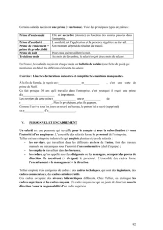 92
Certains salariés reçoivent une prime (= un bonus). Voici les principaux types de primes :
Prime d’ancienneté Elle est accordée (donnée) en fonction des années passées dans
l'entreprise.
Prime d’assiduité L assiduité est l’application et la présence régulière au travail.
Prime de rendement =
prime de productivité
Son montant dépend du résultat du travail.
Prime de nuit Pour ceux qui travaillent la nuit.
Treizième mois Au mois de décembre, le salarié reçoit deux mois de salaire.
En France, les salariés reçoivent chaque mois un bulletin de salaire (une fiche de paie) qui
mentionne en détail les différents éléments du salaire.
Exercice : Lisez les déclarations suivantes et complétez les mentions manquantes.
À la fin de l'année, je reçois un t_______________ m__________ , c'est une sorte de
prime de Noël.
Ça fait presque 30 ans qu'il travaille dans l'entreprise, c'est pourquoi il reçoit une prime
d'a_____________________ si importante.
Les ouvriers de cette usine t_______________ une p___________ de
r_____________________. Plus ils produisent, plus ils gagnent.
Comme il arrive tous les jours en retard au bureau, le patron lui a sucré (supprimé)
sa p_____________ d’a__________________.
V. PERSONNEL ET ENCADREMENT
Un salarié est une personne qui travaille pour le compte et sous la subordination (= sous
l’autorité) d’un employeur. L’ensemble des salariés forme le personnel de l’entreprise.
Tellier est une entreprise industrielle qui emploie plusieurs types de salariés :
- les ouvriers, qui travaillent dans les différents ateliers de l’usine, font des travaux
manuels ou mécaniques sous l’autorité d’un contremaître (chef d’équipe) ;
- les employés travaillent dans les bureaux;
- les cadres, qu’on appelle aussi les dirigeants ou les managers, occupent des postes de
direction. Ils encadrent (= dirigent) le personnel. L’ensemble des cadres forme
l’encadrement = le management = la direction.
Tellier emploie trois catégories de cadres : des cadres techniques, qui sont des ingénieurs, des
cadres commerciaux, des cadres administratifs.
Ces cadres occupent des niveaux hiérarchiques différents. Chez Tellier, on distingue les
cadres supérieurs et les cadres moyens. Un cadre moyen occupe un poste de direction sous la
direction / sous la responsabilité d’un cadre supérieur.
 