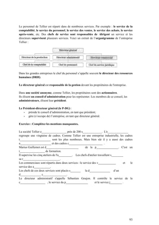 93
Le personnel de Tellier est réparti dans de nombreux services. Par exemple : le service de la
comptabilité, le service du personnel, le service des ventes, le service des achats, le service
après-vente, etc. Des chefs de service sont responsables de /dirigent un service et les
directeurs supervisent plusieurs services. Voici un extrait de l’organigramme de l’entreprise
Tellier :
Dans les grandes entreprises le chef du personnel s’appelle souvent le directeur des ressources
humaines (DRH).
Le directeur général est responsable de la gestion devant les propriétaires de l'entreprise.
Dans une société anonyme, comme Tellier, les propriétaires sont des actionnaires.
Ils élisent un conseil d’administration pour les représenter. Les membres de ce conseil, les
administrateurs, élisent leur président.
Le Président-directeur général (le P-DG) :
- préside le conseil d’administration, en tant que président;
- gère (s’occupe de) l’entreprise, en tant que directeur général.
Exercice : Complétez les mentions manquantes.
La société Tellier e_________________ près de 200 s_____________. L'e______________
regroupe une vingtaine de cadres. Comme Tellier est une entreprise industrielle, les cadres
t_____________________ sont les plus nombreux. Mais bien sûr il y a aussi des cadres
a_____________________ et des cadres c_______________________ .
Marius Guillemot est d______________________ de la p_______________. C'est un
i_________________ de formation.
Il supervise les cinq ateliers de l'u_________. Les chefs d'atelier travaillent s________
sa r_________________________.
Les commerciaux sont répartis dans deux services : le service des v____________ et le
service des a___________.
Les chefs de ces deux services sont placés s_______ la d______________ d’un
d______________ c________________.
Le directeur administratif s'appelle Sébastien Goujon. Il contrôle le service de la
c_________________ , le service du p_______________ et le service j________ .
 