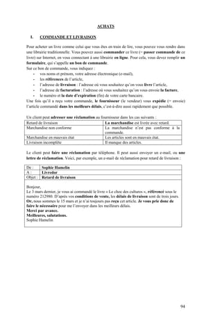 94
ACHATS
I. COMMANDE ET LIVRAISON
Pour acheter un livre comme celui que vous êtes en train de lire, vous pouvez vous rendre dans
une librairie traditionnelle. Vous pouvez aussi commander ce livre (= passer commande de ce
livre) sur Internet, en vous connectant à une librairie en ligne. Pour cela, vous devez remplir un
formulaire, qui s’appelle un bon de commande.
Sur ce bon de commande, vous indiquez :
- vos noms et prénom, votre adresse électronique (e-mail),
- les références de l’article,
- l’adresse de livraison : l’adresse où vous souhaitez qu’on vous livre l’article,
- l’adresse de facturation : l’adresse où vous souhaitez qu’on vous envoie la facture,
- le numéro et la date d’expiration (fin) de votre carte bancaire.
Une fois qu’il a reçu votre commande, le fournisseur (le vendeur) vous expédie (= envoie)
l’article commandé dans les meilleurs délais, c’est-à-dire aussi rapidement que possible.
Un client peut adresser une réclamation au fournisseur dans les cas suivants :
Retard de livraison La marchandise est livrée avec retard.
Marchandise non conforme La marchandise n’est pas conforme à la
commande.
Marchandise en mauvais état Les articles sont en mauvais état.
Livraison incomplète Il manque des articles.
Le client peut faire une réclamation par téléphone. Il peut aussi envoyer un e-mail, ou une
lettre de réclamation. Voici, par exemple, un e-mail de réclamation pour retard de livraison :
De : Sophie Hamelin
A : Livredor
Objet : Retard de livraison
Bonjour,
Le 3 mars dernier, je vous ai commandé le livre « Le choc des cultures », référencé sous le
numéro 212980. D’après vos conditions de vente, les délais de livraison sont de trois jours.
Or, nous sommes le 15 mars et je n’ai toujours pas reçu cet article. Je vous prie donc de
faire le nécessaire pour me l’envoyer dans les meilleurs délais.
Merci par avance.
Meilleures, salutations.
Sophie Hamelin
 