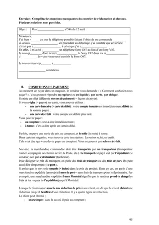 95
Exercice : Complétez les mentions manquantes du courrier de réclamation ci-dessous.
Plusieurs solutions sont possibles.
Objet : Ma c__________________ nº546 du 12 avril
Messieurs,
J’ai bien r______ ce jour le téléphone portable faisant l’objet de ma commande _________
ci-dessus. __________________, en procédant au déballage, j’ai constaté que cet article
n’était pas c___________________ à celui que j’ai c_________________.
En effet, il m’a été l___________ un téléphone Sony G67 au lieu d’un Sony V87.
Je vous p________ donc de m’e______________ le Sony V87 dans les m_______________
d___________. Je vous retournerai aussitôt le Sony G67.
Je vous remercie p_______ a____________.
__________________ salutations.
II. CONDITIONS DE PAIEMENT
Au moment de payer dans un magasin, le vendeur vous demande : « Comment souhaitez-vous
payer? ». Vous pouvez répondre en espèces (ou en liquide), par carte, par chèque.
Il existe en effet différents moyens de paiement (= façons de payer).
Si vous réglez (= payez) par carte, vous pouvez utiliser :
- une carte bancaire (= carte de débit) : votre compte bancaire est immédiatement débité de
la somme payée ;
- une carte de crédit : votre compte est débité plus tard.
Vous pouvez payer :
- au comptant : c'est-à-dire immédiatement ;
- à terme : c’est-à-dire après un certain délai.
Parfois, on paye une partie du prix au comptant, et le solde (le reste) à terme.
Dans certains magasins, vous trouvez cette inscription : La maison ne fait pas crédit.
Cela veut dire que vous devez payer au comptant. Vous ne pouvez pas acheter à crédit.
Souvent, la marchandise commandée doit être transportée par un transporteur (transporteur
routier, compagnie de chemin de fer, la Poste, etc.). Le transport est payé soit par l’expéditeur (le
vendeur) soit par le destinataire (l'acheteur).
Pour désigner le prix du transport, on parle des frais de transport ou des frais de port. On peut
aussi dire simplement « le port ».
Il arrive que le port soit compris (= inclus) dans le prix du produit. Dans ce cas, on parle d’une
marchandise expédiée (envoyée) franco de port = sans frais de transport pour le destinataire. Par
exemple, une marchandise expédiée franco Montréal signifie que le vendeur prend en charge les
frais et les risques de l’expédition jusqu’à Montréal.
Lorsque le fournisseur accorde une réduction de prix à son client, on dit que le client obtient une
réduction ou qu’il bénéficie d’une réduction. Il y a quatre types de réduction.
Le client peut obtenir :
- un escompte : dans le cas où il paie au comptant ;
 