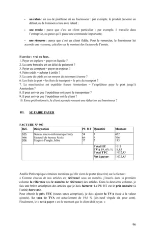 96
- un rabais : en cas de problème dû au fournisseur : par exemple, le produit présente un
défaut, ou la livraison a lieu avec retard ;
- une remise : parce que c’est un client particulier - par exemple, il travaille dans
l’entreprise, ou parce qu’il passe une commande importante;
- une ristourne : parce que c’est un client fidèle. Pour le remercier, le fournisseur lui
accorde une ristourne, calculée sur le montant des factures de l’année.
Exercice : vrai ou faux.
1. Payer en espèces = payer en liquide ?
2. La carte bancaire est un délai de paiement ?
3. Payer au comptant = payer en espèces ?
4. Faire crédit = acheter à crédit ?
5. La carte de crédit est un moyen de paiement à terme ?
6. Les frais de port = les frais de transport = le prix du transport ?
7. La marchandise est expédiée franco Amsterdam = l’expéditeur paye le port jusqu’à
Amsterdam ?
8. Il peut arriver que l’expéditeur soit aussi le transporteur ?
9. Il peut arriver que l’expéditeur soit le client ?
10. Entre professionnels, le client accorde souvent une réduction au fournisseur ?
III. SE FAIRE PAYER
FACTURE N° 907
Réf. Désignation PU HT Quantité Montant
105 Bureau micro-informatique Indy 54 8 432
098 Fauteuil de bureau Scola 66 6 396
206 Étagère d’angle, hêtre 37 5 185
Total HT 1013
TVA 19, 6% % 19,85
Total TTC 1 032,85
Net à payer 1 032,85
Amélie Petit explique certaines mentions qu’elle vient de porter (inscrire) sur la facture :
« Comme chacun de nos articles est référencé sous un numéro, j’inscris dans la première
colonne la référence (ou le numéro de référence) des articles. Dans la deuxième colonne, je
fais une brève description des articles que je dois facturer. Le PU HT est le prix unitaire (à
l’unité) hors taxe.
Pour obtenir le prix TTC (toutes taxes comprises), je dois ajouter la TVA (taxe à la valeur
ajoutée). Le taux de TVA est actuellement de 19,6 % (dix-neuf virgule six pour cent).
Finalement, le « net à payer » est le montant que le client doit payer. »
 