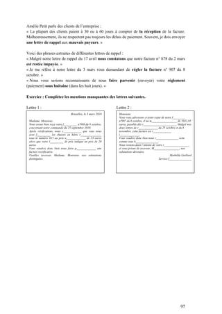 97
Amélie Petit parle des clients de l’entreprise :
« La plupart des clients paient à 30 ou à 60 jours à compter de la réception de la facture.
Malheureusement, ils ne respectent pas toujours les délais de paiement. Souvent, je dois envoyer
une lettre de rappel aux mauvais payeurs. »
Voici des phrases extraites de différentes lettres de rappel :
« Malgré notre lettre de rappel du 17 avril nous constatons que notre facture n° 878 du 2 mars
est restée impayée. »
« Je me réfère à notre lettre du 3 mars vous demandant de régler la facture n° 907 du 8
octobre. »
« Nous vous serions reconnaissants de nous faire parvenir (envoyer) votre règlement
(paiement) sous huitaine (dans les huit jours). »
Exercice : Complétez les mentions manquantes des lettres suivantes.
Lettre 1 : Lettre 2 :
Bruxelles, le 3 mars 2010
Madame, Monsieur,
Nous avons bien reçu votre f_________ nº908 du 8 octobre,
concernant notre commande du 25 septembre 2010.
Après vérifications, nous c____________ que vous nous
avez f_________ les chaises en hêtre r______________
sous le numéro 015 au prix u_____________ de 23 euros
alors que votre l_________ de prix indique un prix de 20
euros.
Vous voudrez donc bien nous faire p_____________ une
facture rectificative.
Veuillez recevoir, Madame, Monsieur, nos salutations
distinguées.
Monsieur,
Nous vous adressons ci-joint copie de notre f________
nº907 du 8 octobre, d’un m_________________ de 1032,85
euros, payable dès r______________________. Malgré nos
deux lettres de r_____________ du 25 octobre et du 8
novembre, cette facture est r____________
i_____________.
Vous voudrez donc bien nous r_______________ cette
somme sous h_______________.
Nous restons dans l’attente de votre r_________________
et vous prions de recevoir, M_________________, nos
salutations dévouées.
Mathilde Guillard
Service f_______________
 